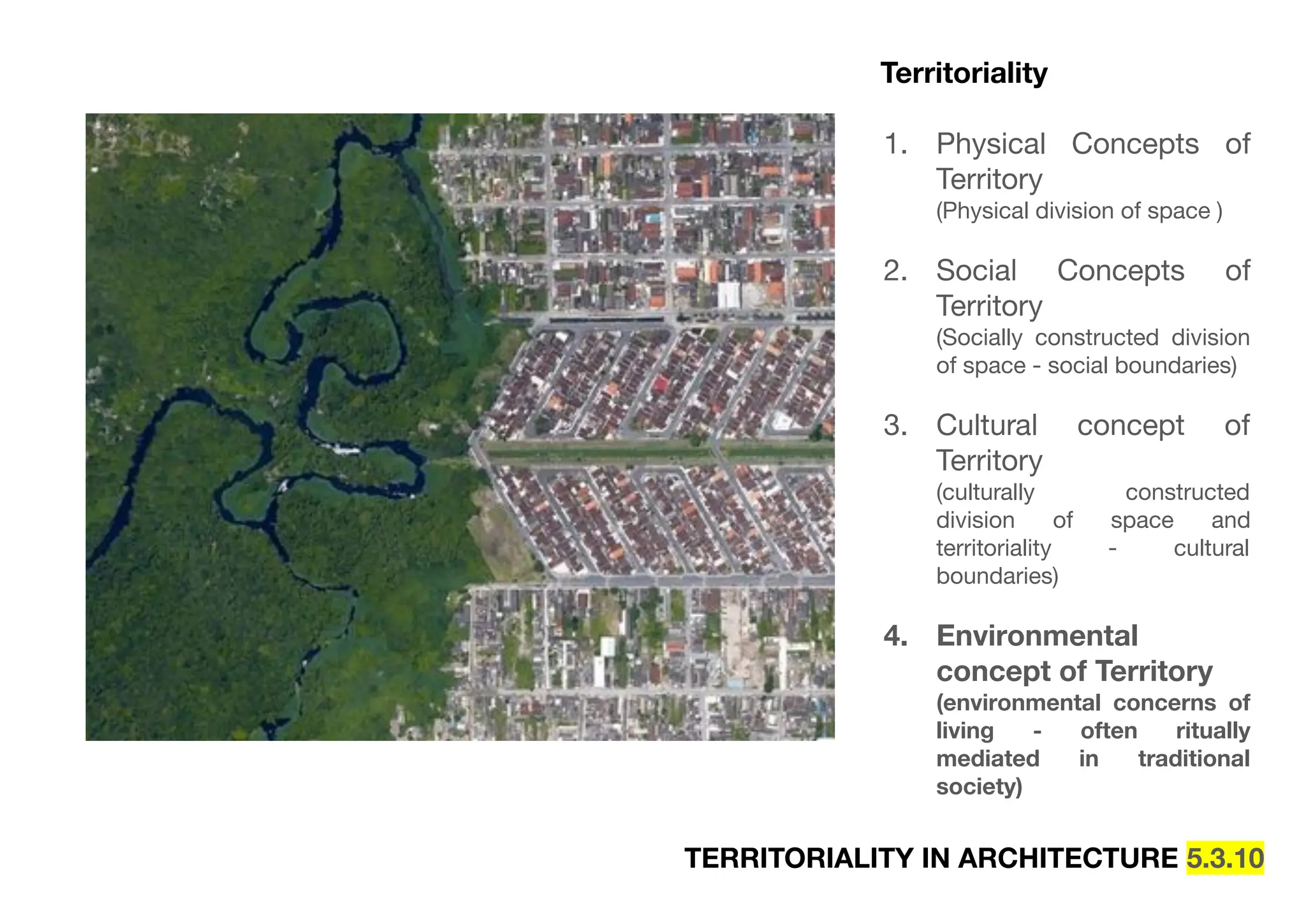 TERRITORIALITY IN ARCHITECTURE 5.3.10
Territoriality
1. Physical Concepts of
Territory
(Physical division of space )
2. Social Concepts of
Territory
(Socially constructed division
of space - social boundaries)
3. Cultural concept of
Territory
(culturally constructed
division of space and
territoriality - cultural
boundaries)
4. Environmental
concept of Territory
(environmental concerns of
living - often ritually
mediated in traditional
society)
 