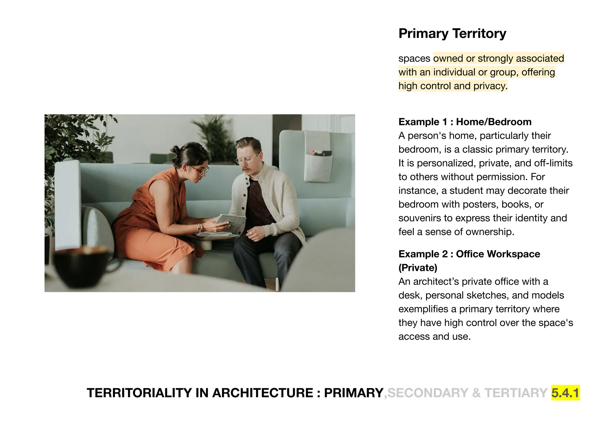 TERRITORIALITY IN ARCHITECTURE : PRIMARY,SECONDARY & TERTIARY 5.4.1
Primary Territory
spaces owned or strongly associated
with an individual or group, oﬀering
high control and privacy.
Example 1 : Home/Bedroom
A person's home, particularly their
bedroom, is a classic primary territory.
It is personalized, private, and oﬀ-limits
to others without permission. For
instance, a student may decorate their
bedroom with posters, books, or
souvenirs to express their identity and
feel a sense of ownership.
Example 2 : Oﬃce Workspace
(Private)
An architect’s private oﬃce with a
desk, personal sketches, and models
exempliﬁes a primary territory where
they have high control over the space's
access and use.
 