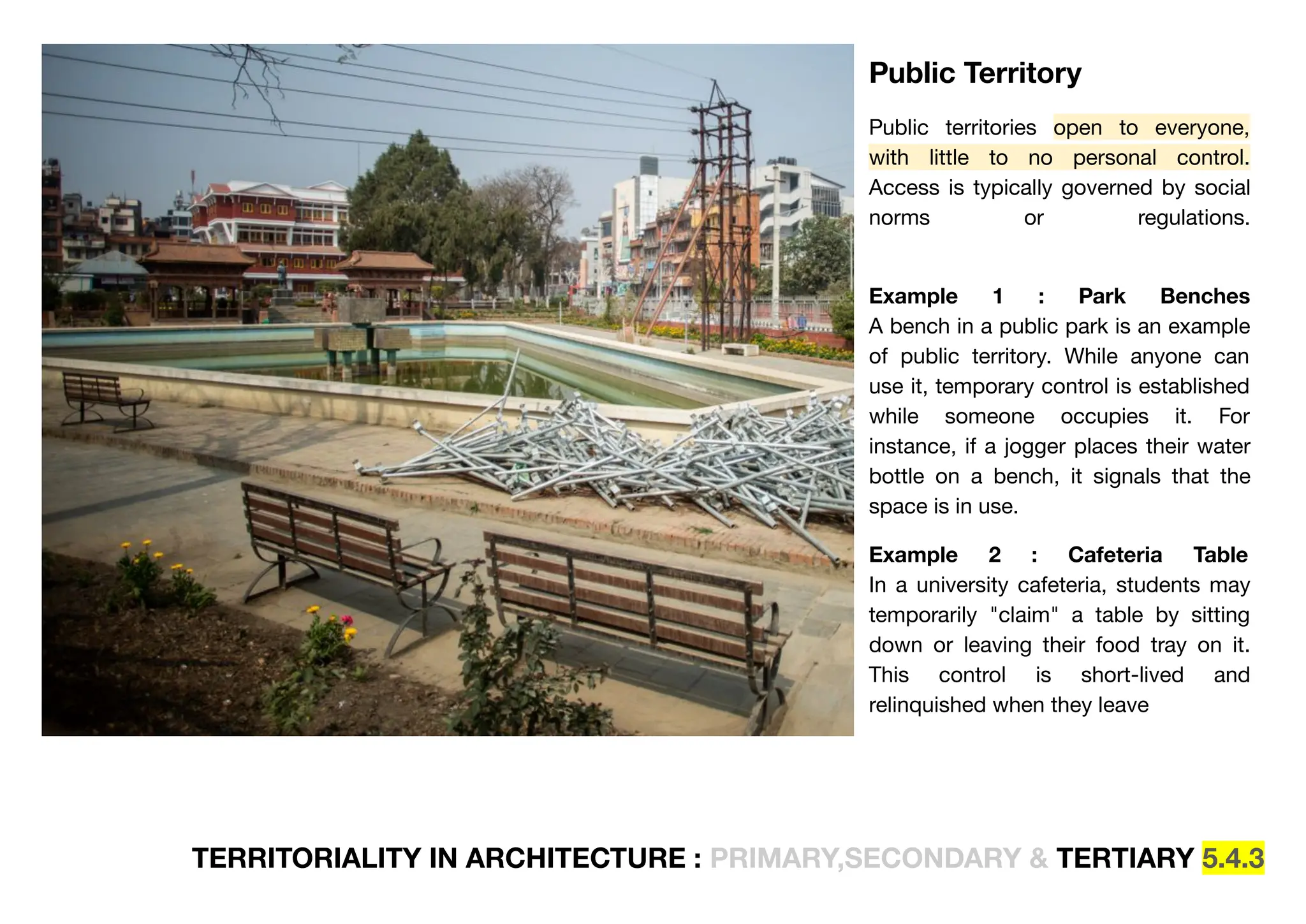 TERRITORIALITY IN ARCHITECTURE : PRIMARY,SECONDARY & TERTIARY 5.4.3
Public Territory
Public territories open to everyone,
with little to no personal control.
Access is typically governed by social
norms or regulations.
Example 1 : Park Benches
A bench in a public park is an example
of public territory. While anyone can
use it, temporary control is established
while someone occupies it. For
instance, if a jogger places their water
bottle on a bench, it signals that the
space is in use.
Example 2 : Cafeteria Table
In a university cafeteria, students may
temporarily "claim" a table by sitting
down or leaving their food tray on it.
This control is short-lived and
relinquished when they leave
 