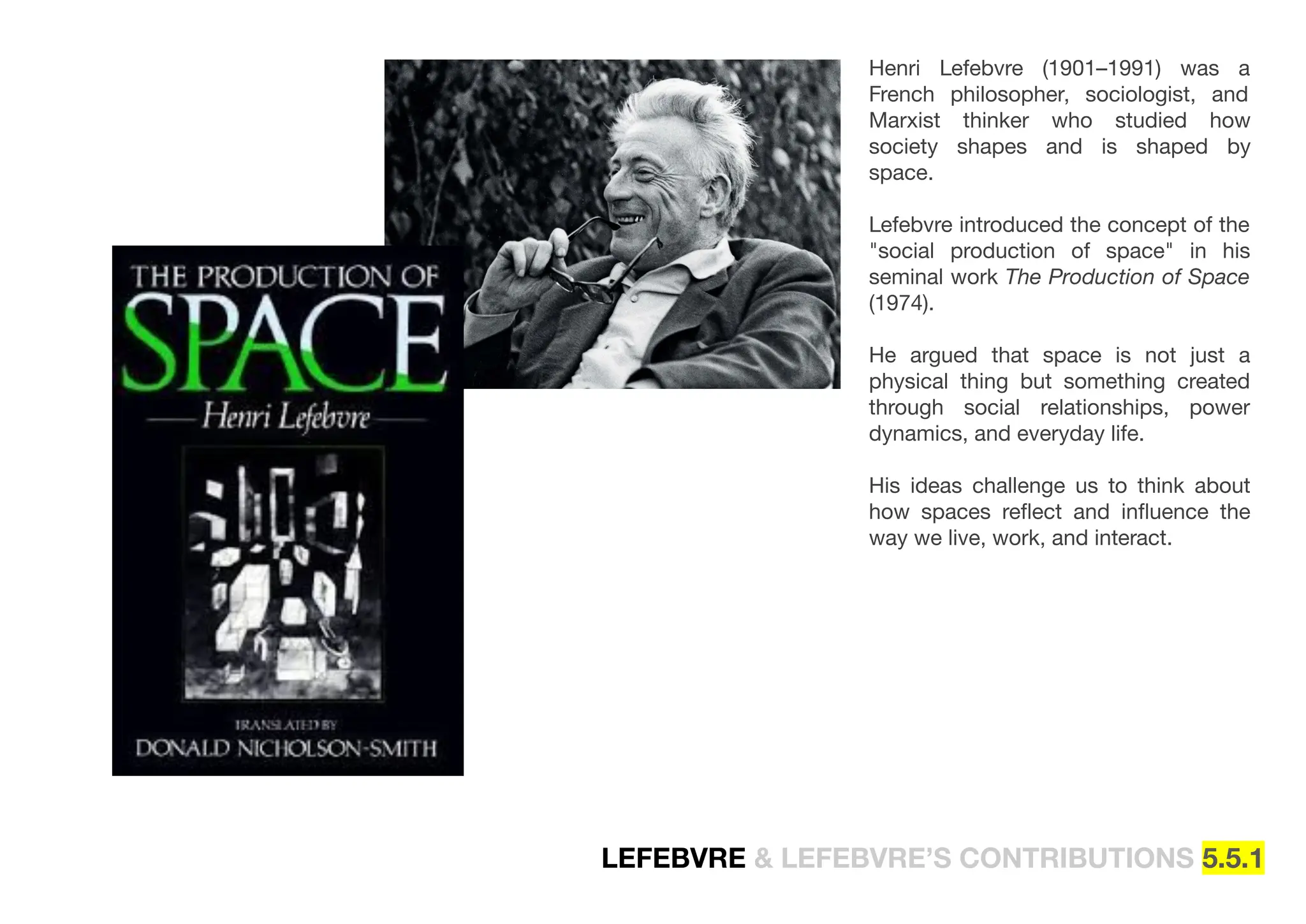 LEFEBVRE & LEFEBVRE’S CONTRIBUTIONS 5.5.1
Henri Lefebvre (1901–1991) was a
French philosopher, sociologist, and
Marxist thinker who studied how
society shapes and is shaped by
space.
Lefebvre introduced the concept of the
"social production of space" in his
seminal work The Production of Space
(1974).
He argued that space is not just a
physical thing but something created
through social relationships, power
dynamics, and everyday life.
His ideas challenge us to think about
how spaces reﬂect and inﬂuence the
way we live, work, and interact.
 