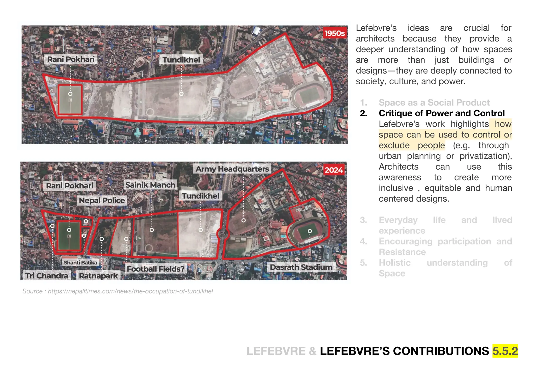 Lefebvre’s ideas are crucial for
architects because they provide a
deeper understanding of how spaces
are more than just buildings or
designs—they are deeply connected to
society, culture, and power.
1. Space as a Social Product
2. Critique of Power and Control
Lefebvre’s work highlights how
space can be used to control or
exclude people (e.g. through
urban planning or privatization).
Architects can use this
awareness to create more
inclusive , equitable and human
centered designs.
3. Everyday life and lived
experience
4. Encouraging participation and
Resistance
5. Holistic understanding of
Space
Source : https://nepalitimes.com/news/the-occupation-of-tundikhel
LEFEBVRE & LEFEBVRE’S CONTRIBUTIONS 5.5.2
 