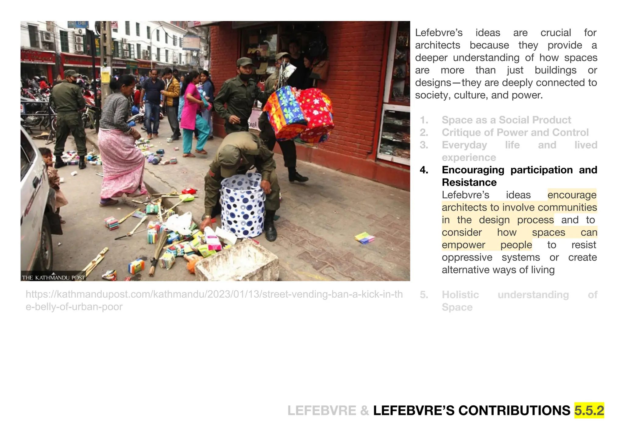 Lefebvre’s ideas are crucial for
architects because they provide a
deeper understanding of how spaces
are more than just buildings or
designs—they are deeply connected to
society, culture, and power.
1. Space as a Social Product
2. Critique of Power and Control
3. Everyday life and lived
experience
4. Encouraging participation and
Resistance
Lefebvre’s ideas encourage
architects to involve communities
in the design process and to
consider how spaces can
empower people to resist
oppressive systems or create
alternative ways of living
5. Holistic understanding of
Space
https://kathmandupost.com/kathmandu/2023/01/13/street-vending-ban-a-kick-in-th
e-belly-of-urban-poor
LEFEBVRE & LEFEBVRE’S CONTRIBUTIONS 5.5.2
 