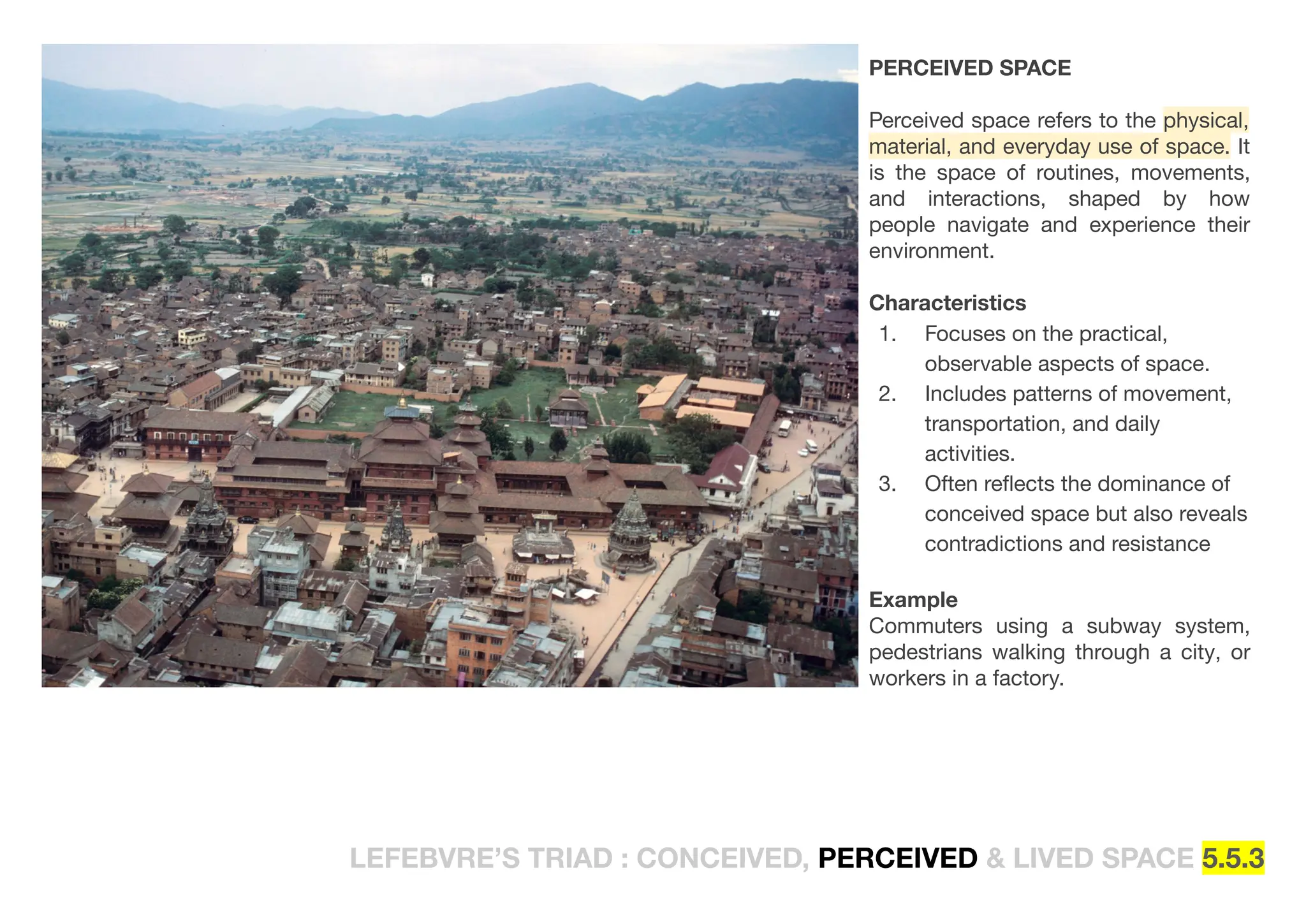 LEFEBVRE’S TRIAD : CONCEIVED, PERCEIVED & LIVED SPACE 5.5.3
PERCEIVED SPACE
Perceived space refers to the physical,
material, and everyday use of space. It
is the space of routines, movements,
and interactions, shaped by how
people navigate and experience their
environment.
Characteristics
1. Focuses on the practical,
observable aspects of space.
2. Includes patterns of movement,
transportation, and daily
activities.
3. Often reﬂects the dominance of
conceived space but also reveals
contradictions and resistance
Example
Commuters using a subway system,
pedestrians walking through a city, or
workers in a factory.
 