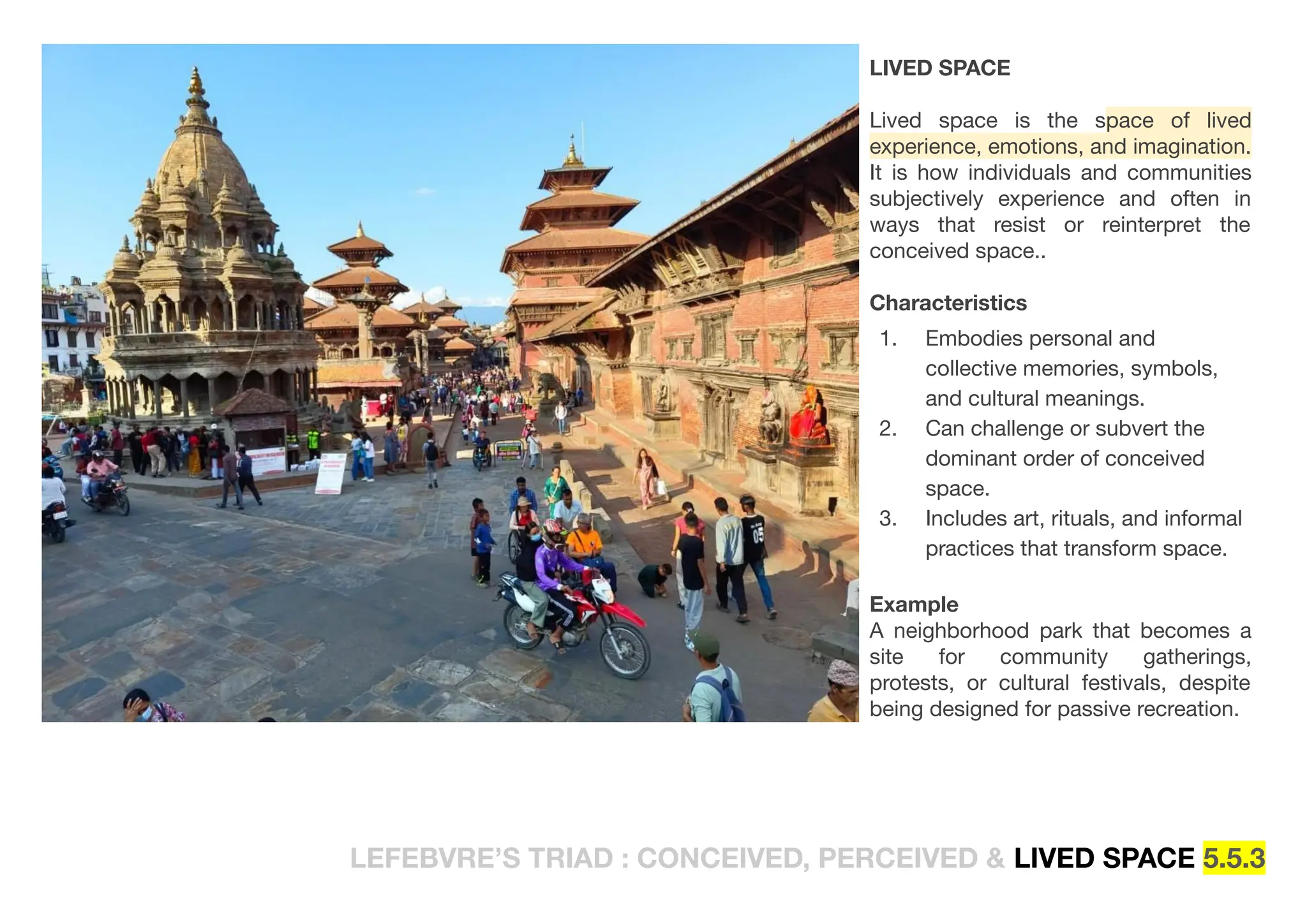 LEFEBVRE’S TRIAD : CONCEIVED, PERCEIVED & LIVED SPACE 5.5.3
LIVED SPACE
Lived space is the space of lived
experience, emotions, and imagination.
It is how individuals and communities
subjectively experience and often in
ways that resist or reinterpret the
conceived space..
Characteristics
1. Embodies personal and
collective memories, symbols,
and cultural meanings.
2. Can challenge or subvert the
dominant order of conceived
space.
3. Includes art, rituals, and informal
practices that transform space.
Example
A neighborhood park that becomes a
site for community gatherings,
protests, or cultural festivals, despite
being designed for passive recreation.
 