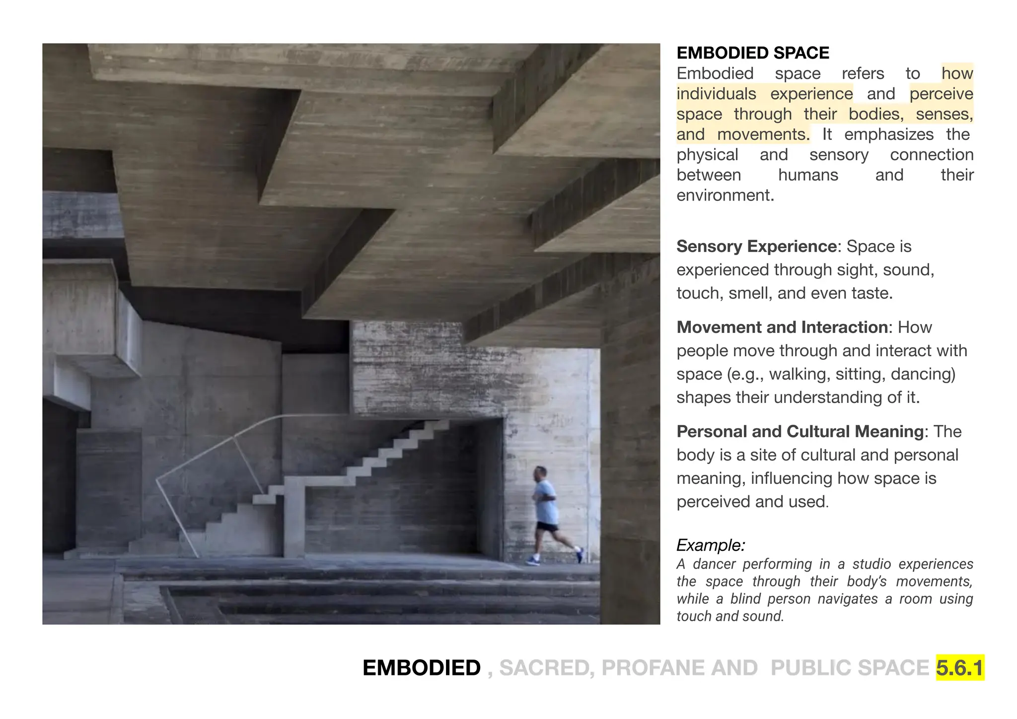EMBODIED , SACRED, PROFANE AND PUBLIC SPACE 5.6.1
EMBODIED SPACE
Embodied space refers to how
individuals experience and perceive
space through their bodies, senses,
and movements. It emphasizes the
physical and sensory connection
between humans and their
environment.
Sensory Experience: Space is
experienced through sight, sound,
touch, smell, and even taste.
Movement and Interaction: How
people move through and interact with
space (e.g., walking, sitting, dancing)
shapes their understanding of it.
Personal and Cultural Meaning: The
body is a site of cultural and personal
meaning, inﬂuencing how space is
perceived and used.
Example:
A dancer performing in a studio experiences
the space through their body’s movements,
while a blind person navigates a room using
touch and sound.
 