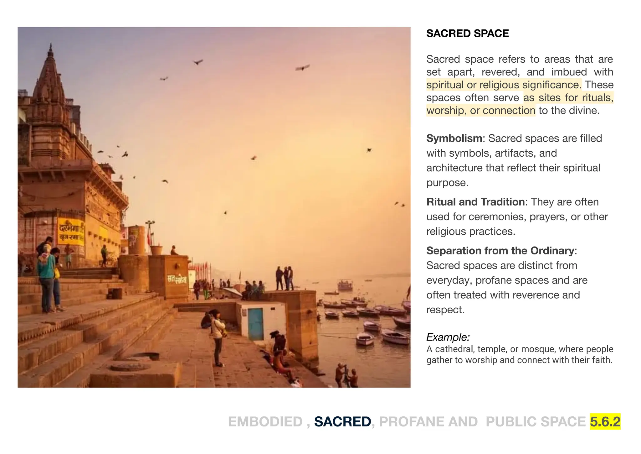 EMBODIED , SACRED, PROFANE AND PUBLIC SPACE 5.6.2
SACRED SPACE
Sacred space refers to areas that are
set apart, revered, and imbued with
spiritual or religious signiﬁcance. These
spaces often serve as sites for rituals,
worship, or connection to the divine.
Symbolism: Sacred spaces are ﬁlled
with symbols, artifacts, and
architecture that reﬂect their spiritual
purpose.
Ritual and Tradition: They are often
used for ceremonies, prayers, or other
religious practices.
Separation from the Ordinary:
Sacred spaces are distinct from
everyday, profane spaces and are
often treated with reverence and
respect.
Example:
A cathedral, temple, or mosque, where people
gather to worship and connect with their faith.
 