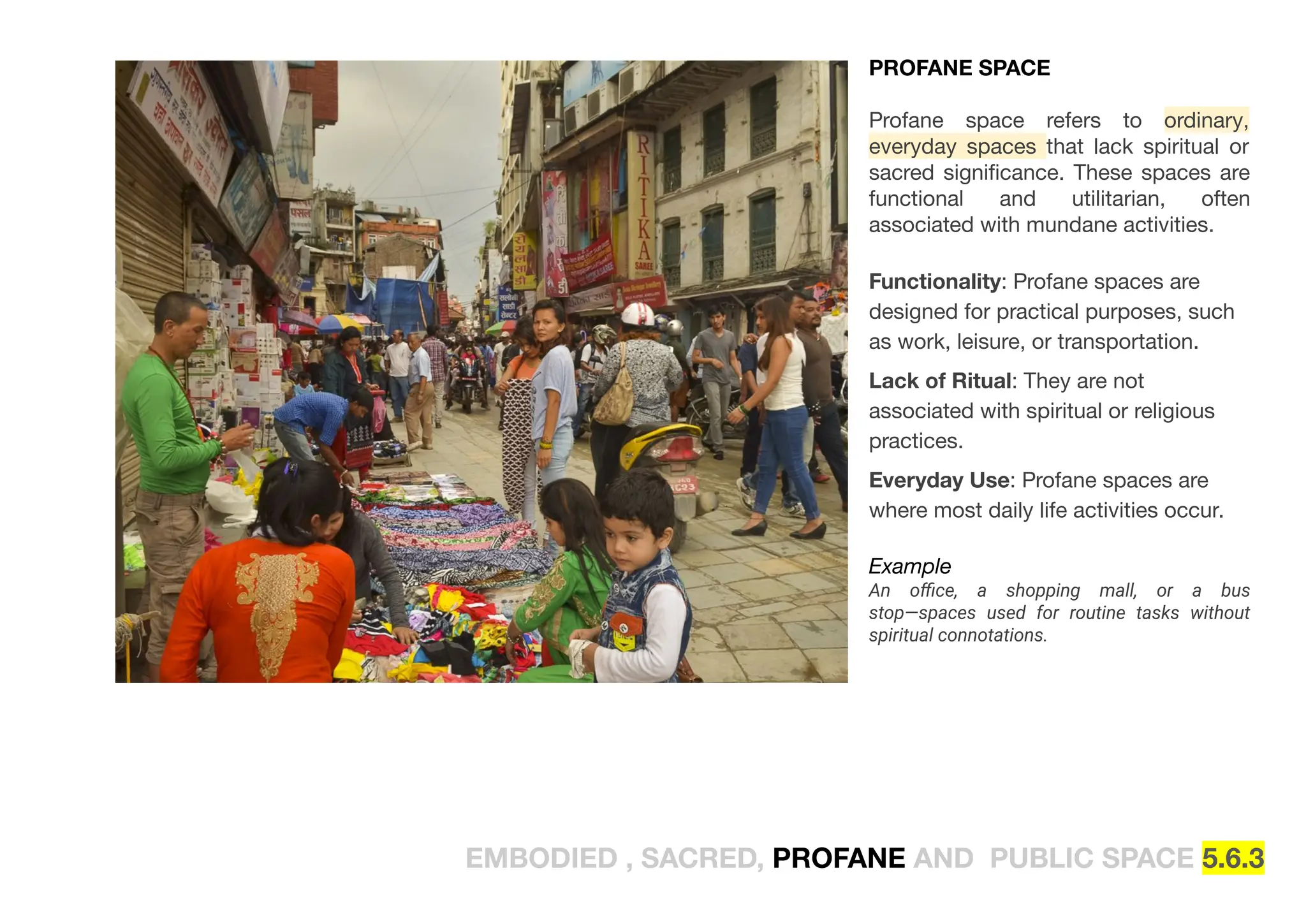EMBODIED , SACRED, PROFANE AND PUBLIC SPACE 5.6.3
PROFANE SPACE
Profane space refers to ordinary,
everyday spaces that lack spiritual or
sacred signiﬁcance. These spaces are
functional and utilitarian, often
associated with mundane activities.
Functionality: Profane spaces are
designed for practical purposes, such
as work, leisure, or transportation.
Lack of Ritual: They are not
associated with spiritual or religious
practices.
Everyday Use: Profane spaces are
where most daily life activities occur.
Example
An oﬃce, a shopping mall, or a bus
stop—spaces used for routine tasks without
spiritual connotations.
 