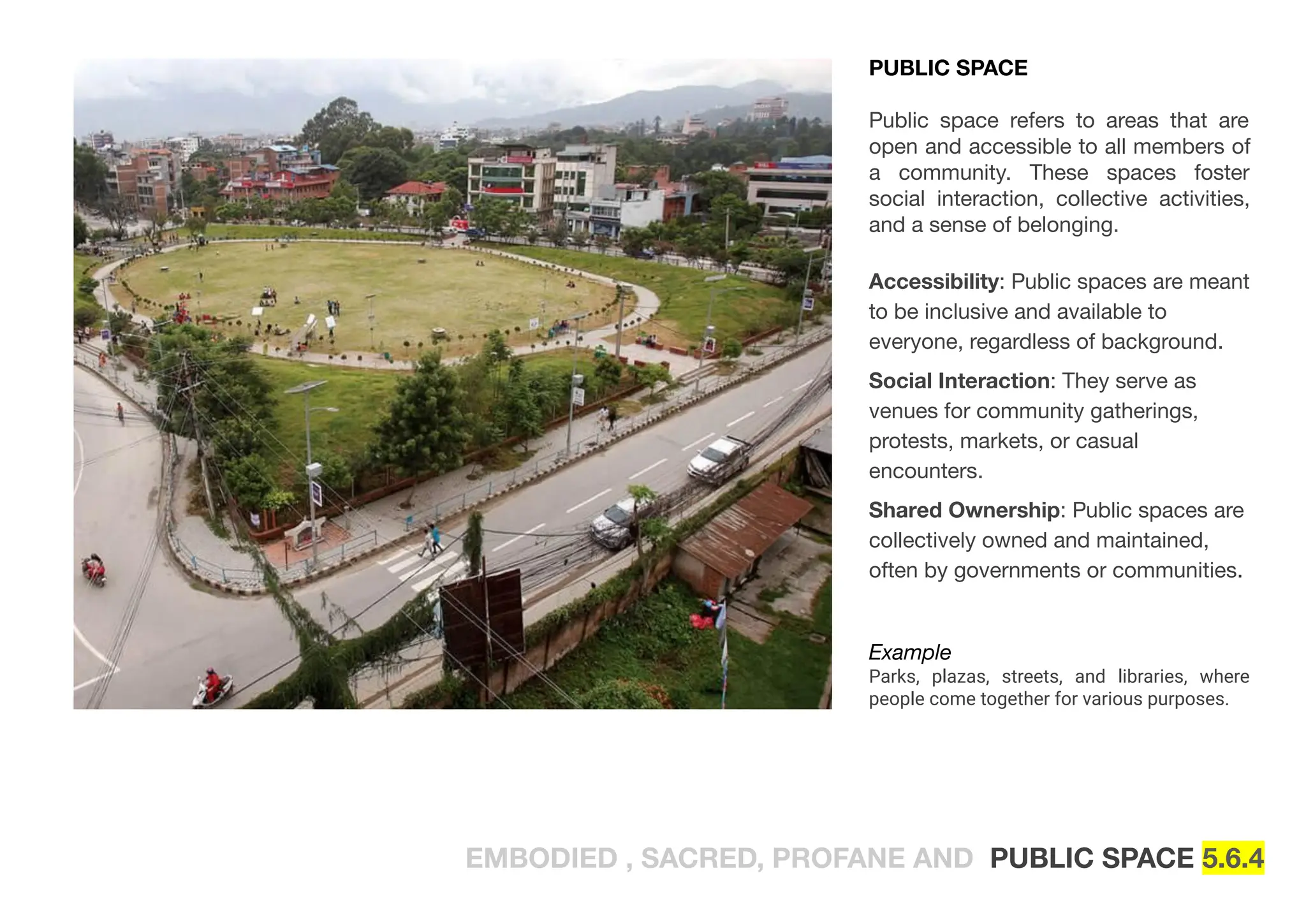 EMBODIED , SACRED, PROFANE AND PUBLIC SPACE 5.6.4
PUBLIC SPACE
Public space refers to areas that are
open and accessible to all members of
a community. These spaces foster
social interaction, collective activities,
and a sense of belonging.
Accessibility: Public spaces are meant
to be inclusive and available to
everyone, regardless of background.
Social Interaction: They serve as
venues for community gatherings,
protests, markets, or casual
encounters.
Shared Ownership: Public spaces are
collectively owned and maintained,
often by governments or communities.
Example
Parks, plazas, streets, and libraries, where
people come together for various purposes.
 