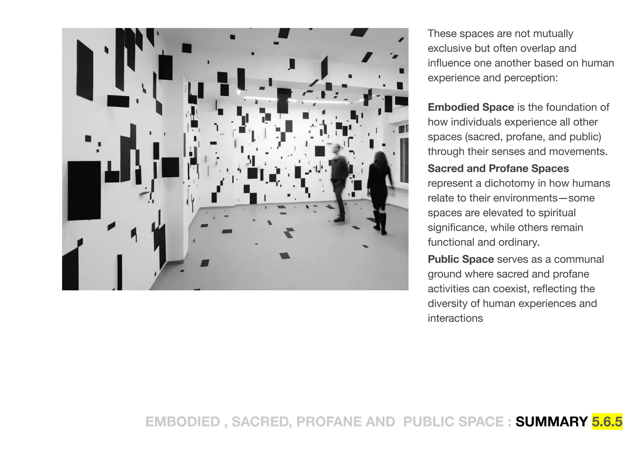 EMBODIED , SACRED, PROFANE AND PUBLIC SPACE : SUMMARY 5.6.5
These spaces are not mutually
exclusive but often overlap and
inﬂuence one another based on human
experience and perception:
Embodied Space is the foundation of
how individuals experience all other
spaces (sacred, profane, and public)
through their senses and movements.
Sacred and Profane Spaces
represent a dichotomy in how humans
relate to their environments—some
spaces are elevated to spiritual
signiﬁcance, while others remain
functional and ordinary.
Public Space serves as a communal
ground where sacred and profane
activities can coexist, reﬂecting the
diversity of human experiences and
interactions
 