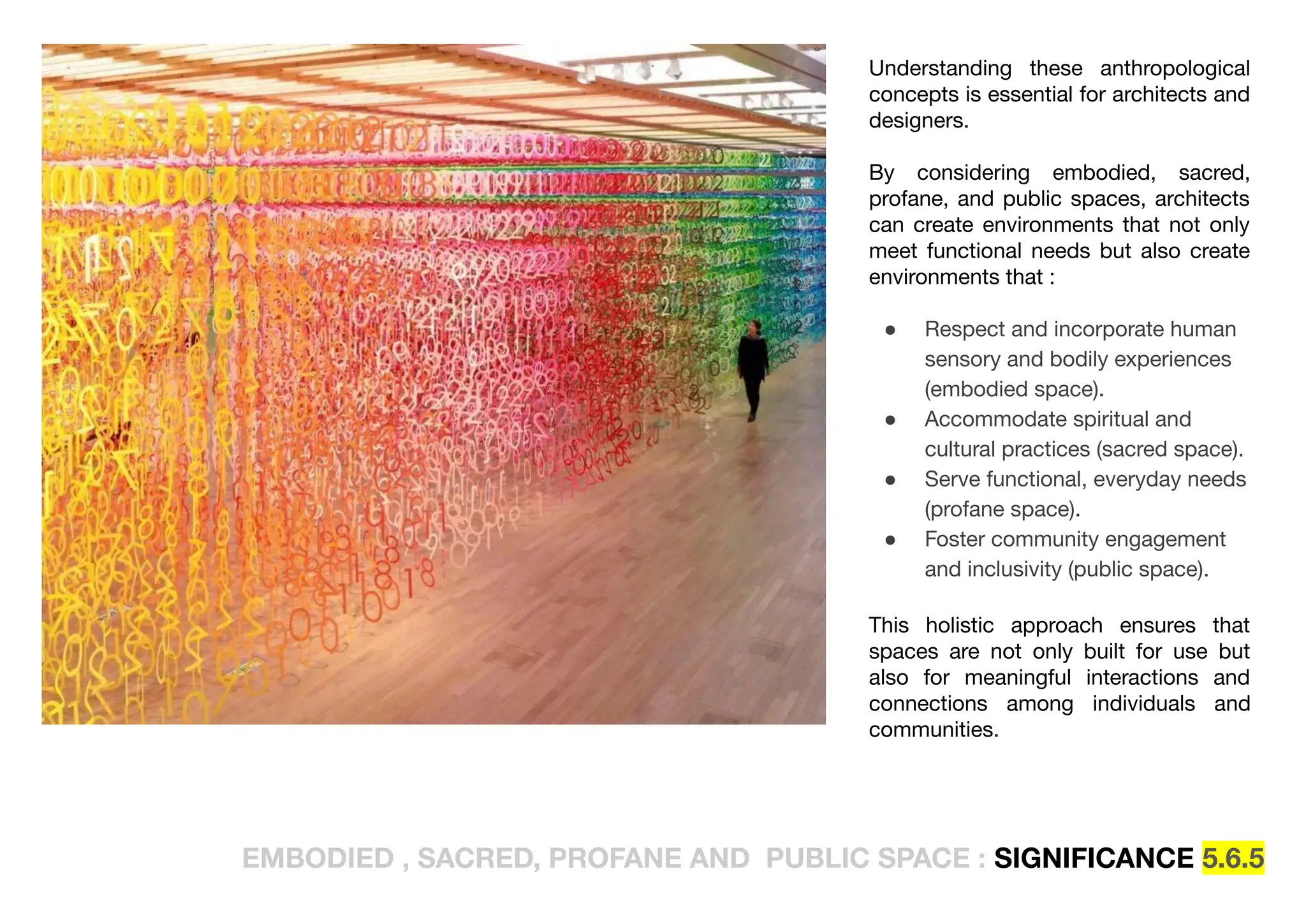 EMBODIED , SACRED, PROFANE AND PUBLIC SPACE : SIGNIFICANCE 5.6.5
Understanding these anthropological
concepts is essential for architects and
designers.
By considering embodied, sacred,
profane, and public spaces, architects
can create environments that not only
meet functional needs but also create
environments that :
● Respect and incorporate human
sensory and bodily experiences
(embodied space).
● Accommodate spiritual and
cultural practices (sacred space).
● Serve functional, everyday needs
(profane space).
● Foster community engagement
and inclusivity (public space).
This holistic approach ensures that
spaces are not only built for use but
also for meaningful interactions and
connections among individuals and
communities.
 