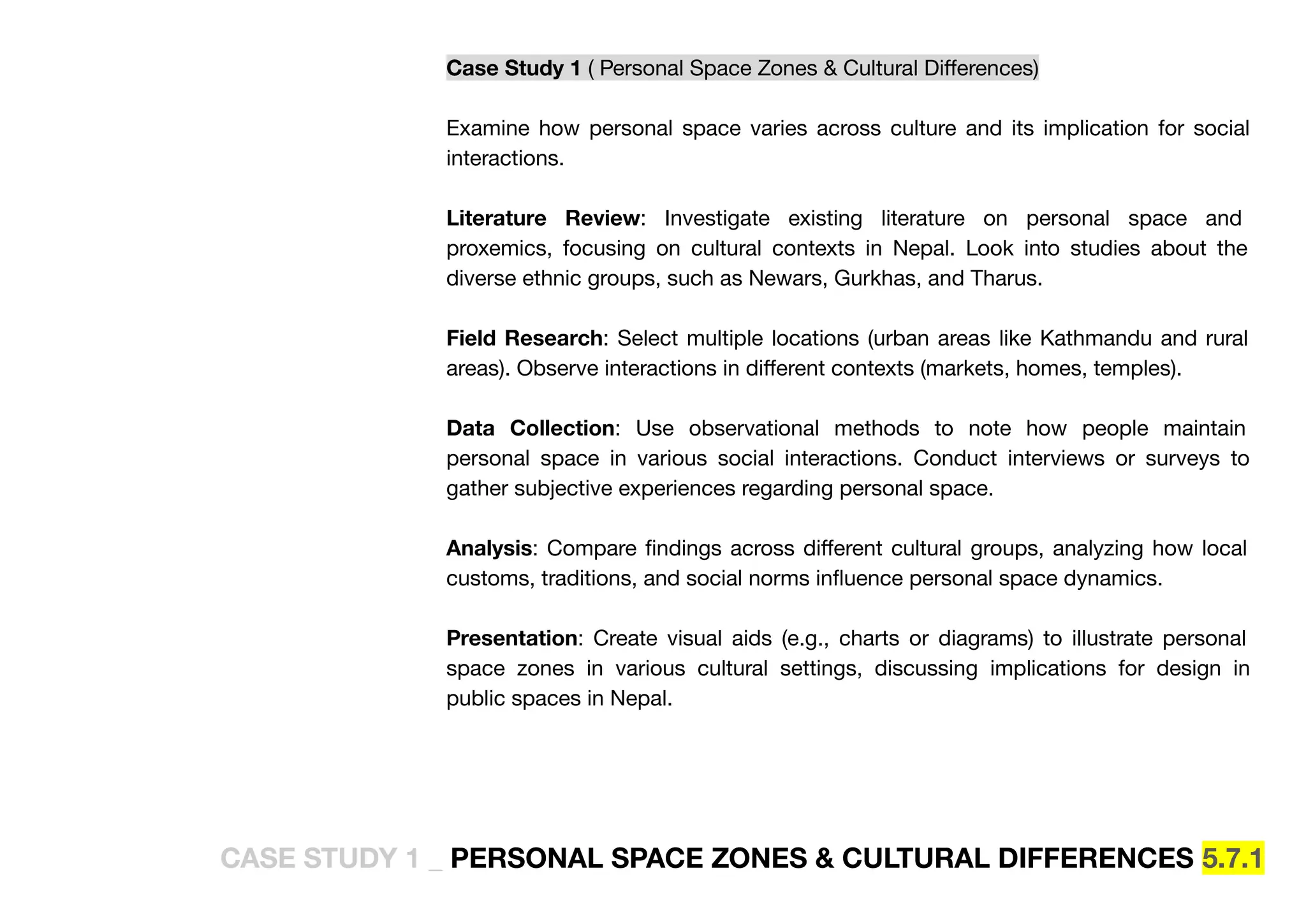 Case Study 1 ( Personal Space Zones & Cultural Diﬀerences)
Examine how personal space varies across culture and its implication for social
interactions.
Literature Review: Investigate existing literature on personal space and
proxemics, focusing on cultural contexts in Nepal. Look into studies about the
diverse ethnic groups, such as Newars, Gurkhas, and Tharus.
Field Research: Select multiple locations (urban areas like Kathmandu and rural
areas). Observe interactions in diﬀerent contexts (markets, homes, temples).
Data Collection: Use observational methods to note how people maintain
personal space in various social interactions. Conduct interviews or surveys to
gather subjective experiences regarding personal space.
Analysis: Compare ﬁndings across diﬀerent cultural groups, analyzing how local
customs, traditions, and social norms inﬂuence personal space dynamics.
Presentation: Create visual aids (e.g., charts or diagrams) to illustrate personal
space zones in various cultural settings, discussing implications for design in
public spaces in Nepal.
CASE STUDY 1 _ PERSONAL SPACE ZONES & CULTURAL DIFFERENCES 5.7.1
 