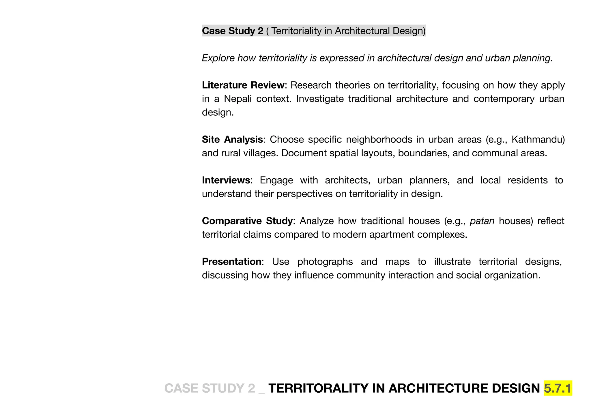 Case Study 2 ( Territoriality in Architectural Design)
Explore how territoriality is expressed in architectural design and urban planning.
Literature Review: Research theories on territoriality, focusing on how they apply
in a Nepali context. Investigate traditional architecture and contemporary urban
design.
Site Analysis: Choose speciﬁc neighborhoods in urban areas (e.g., Kathmandu)
and rural villages. Document spatial layouts, boundaries, and communal areas.
Interviews: Engage with architects, urban planners, and local residents to
understand their perspectives on territoriality in design.
Comparative Study: Analyze how traditional houses (e.g., patan houses) reﬂect
territorial claims compared to modern apartment complexes.
Presentation: Use photographs and maps to illustrate territorial designs,
discussing how they inﬂuence community interaction and social organization.
CASE STUDY 2 _ TERRITORALITY IN ARCHITECTURE DESIGN 5.7.1
 