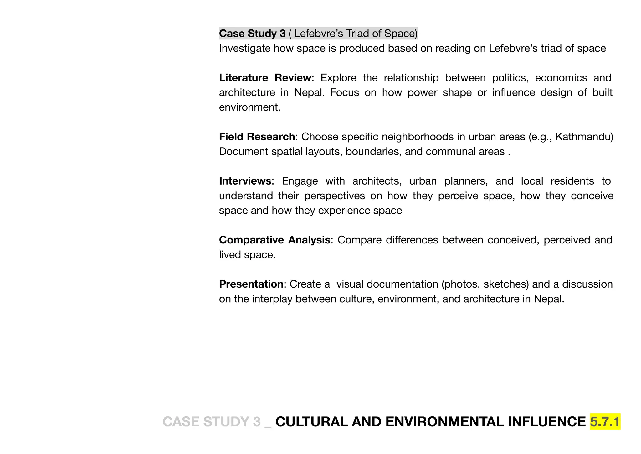 Case Study 3 ( Lefebvre’s Triad of Space)
Investigate how space is produced based on reading on Lefebvre’s triad of space
Literature Review: Explore the relationship between politics, economics and
architecture in Nepal. Focus on how power shape or inﬂuence design of built
environment.
Field Research: Choose speciﬁc neighborhoods in urban areas (e.g., Kathmandu)
Document spatial layouts, boundaries, and communal areas .
Interviews: Engage with architects, urban planners, and local residents to
understand their perspectives on how they perceive space, how they conceive
space and how they experience space
Comparative Analysis: Compare diﬀerences between conceived, perceived and
lived space.
Presentation: Create a visual documentation (photos, sketches) and a discussion
on the interplay between culture, environment, and architecture in Nepal.
CASE STUDY 3 _ CULTURAL AND ENVIRONMENTAL INFLUENCE 5.7.1
 