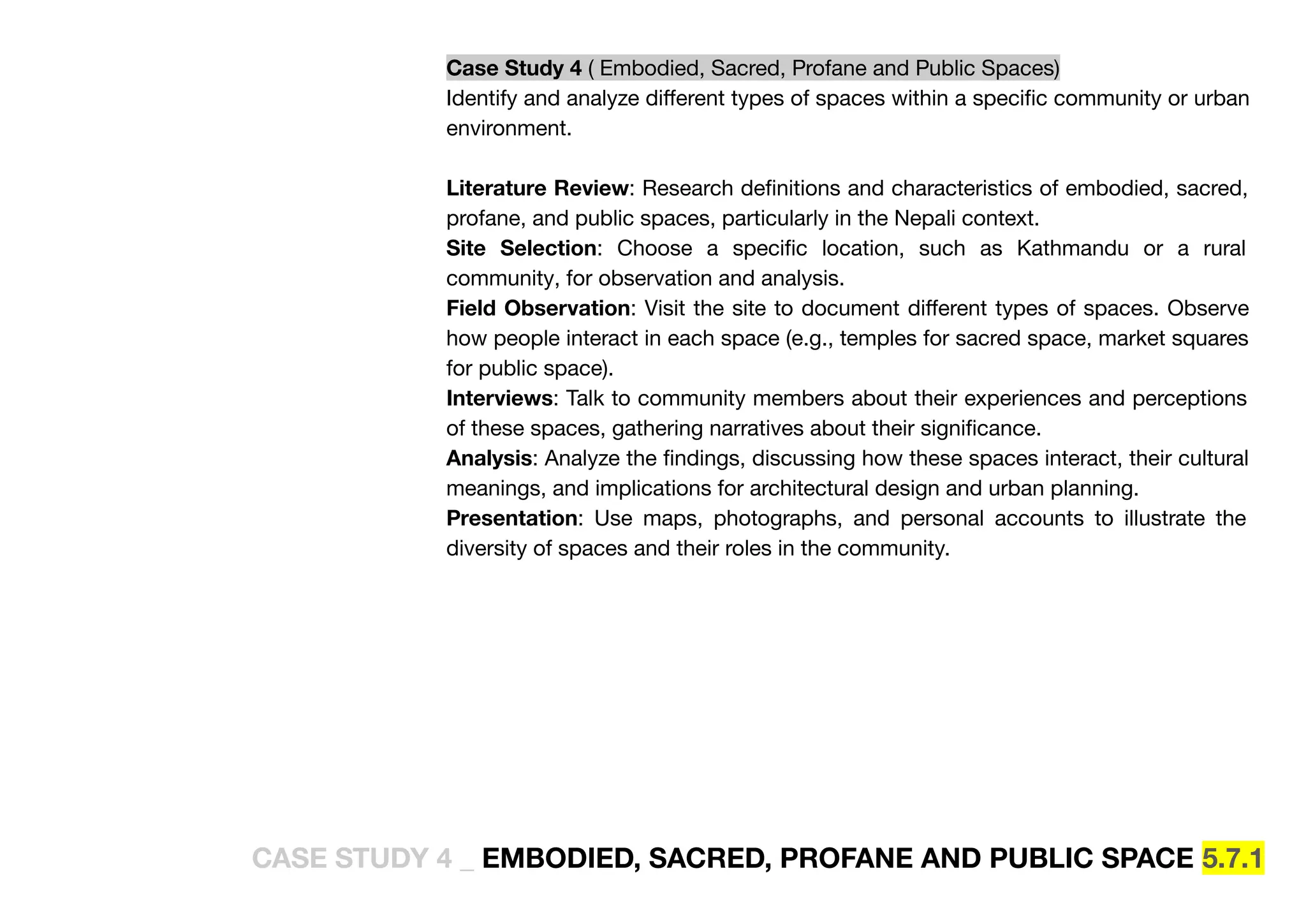 Case Study 4 ( Embodied, Sacred, Profane and Public Spaces)
Identify and analyze diﬀerent types of spaces within a speciﬁc community or urban
environment.
Literature Review: Research deﬁnitions and characteristics of embodied, sacred,
profane, and public spaces, particularly in the Nepali context.
Site Selection: Choose a speciﬁc location, such as Kathmandu or a rural
community, for observation and analysis.
Field Observation: Visit the site to document diﬀerent types of spaces. Observe
how people interact in each space (e.g., temples for sacred space, market squares
for public space).
Interviews: Talk to community members about their experiences and perceptions
of these spaces, gathering narratives about their signiﬁcance.
Analysis: Analyze the ﬁndings, discussing how these spaces interact, their cultural
meanings, and implications for architectural design and urban planning.
Presentation: Use maps, photographs, and personal accounts to illustrate the
diversity of spaces and their roles in the community.
CASE STUDY 4 _ EMBODIED, SACRED, PROFANE AND PUBLIC SPACE 5.7.1
 
