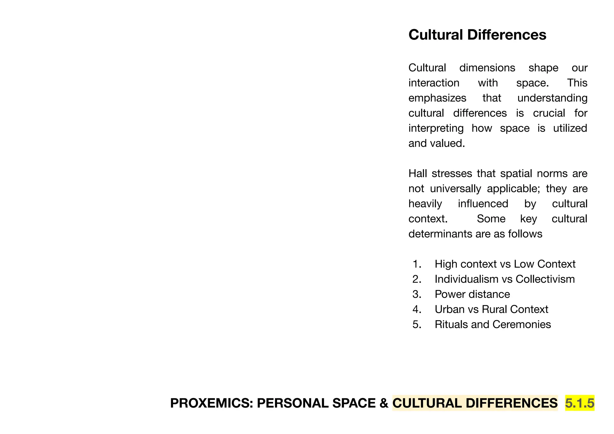 PROXEMICS: PERSONAL SPACE & CULTURAL DIFFERENCES 5.1.5
Cultural Diﬀerences
Cultural dimensions shape our
interaction with space. This
emphasizes that understanding
cultural diﬀerences is crucial for
interpreting how space is utilized
and valued.
Hall stresses that spatial norms are
not universally applicable; they are
heavily inﬂuenced by cultural
context. Some key cultural
determinants are as follows
1. High context vs Low Context
2. Individualism vs Collectivism
3. Power distance
4. Urban vs Rural Context
5. Rituals and Ceremonies
 