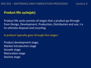 Product life cycle(plc)
Product life cycle consists of stages that a product go through
from Design, Development, Production, Distribution and use, t o
its ultimate disposal and recycling.
A product typically goes through five stages:
Product development stage,
Market introduction stage
Growth stage
Maturation stage
Decline stage
DES 523 : MATERIALS AND FABRICATION PROCESSES Lecture 3
 