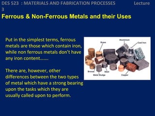 Put in the simplest terms, ferrous
metals are those which contain iron,
while non ferrous metals don’t have
any iron content…….
There are, however, other
differences between the two types
of metal which have a strong bearing
upon the tasks which they are
usually called upon to perform.
DES 523 : MATERIALS AND FABRICATION PROCESSES Lecture
3
Ferrous & Non-Ferrous Metals and their Uses
 