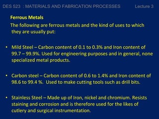 Ferrous Metals
The following are ferrous metals and the kind of uses to which
they are usually put:
• Mild Steel – Carbon content of 0.1 to 0.3% and Iron content of
99.7 – 99.9%. Used for engineering purposes and in general, none
specialized metal products.
• Carbon steel – Carbon content of 0.6 to 1.4% and Iron content of
98.6 to 99.4 %. Used to make cutting tools such as drill bits.
• Stainless Steel – Made up of Iron, nickel and chromium. Resists
staining and corrosion and is therefore used for the likes of
cutlery and surgical instrumentation.
DES 523 : MATERIALS AND FABRICATION PROCESSES Lecture 3
 