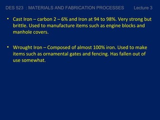 • Cast Iron – carbon 2 – 6% and Iron at 94 to 98%. Very strong but
brittle. Used to manufacture items such as engine blocks and
manhole covers.
• Wrought Iron – Composed of almost 100% iron. Used to make
items such as ornamental gates and fencing. Has fallen out of
use somewhat.
DES 523 : MATERIALS AND FABRICATION PROCESSES Lecture 3
 
