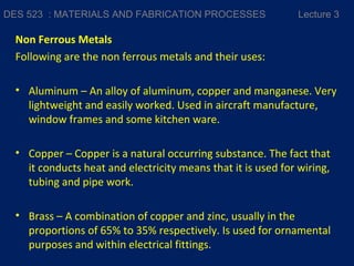 Non Ferrous Metals
Following are the non ferrous metals and their uses:
• Aluminum – An alloy of aluminum, copper and manganese. Very
lightweight and easily worked. Used in aircraft manufacture,
window frames and some kitchen ware.
• Copper – Copper is a natural occurring substance. The fact that
it conducts heat and electricity means that it is used for wiring,
tubing and pipe work.
• Brass – A combination of copper and zinc, usually in the
proportions of 65% to 35% respectively. Is used for ornamental
purposes and within electrical fittings.
DES 523 : MATERIALS AND FABRICATION PROCESSES Lecture 3
 