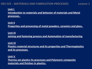 Unit I
Introduction to materials and behavior of materials and Metal
processes.
Unit II
Properties and processing of metal powders, ceramics and glass.
Unit III
Joining and fastening process and Automation of manufacturing.
Unit IV
Plastics material structures and its properties and Thermoplastics
and its processes.
Unit V
Thermo set plastics its processes and Polymeric composite
materials and finishes in plastics.
DES 523 : MATERIALS AND FABRICATION PROCESSES Lecture 1
 