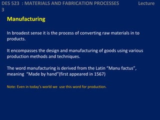 Manufacturing
In broadest sense it is the process of converting raw materials in to
products.
It encompasses the design and manufacturing of goods using various
production methods and techniques.
The word manufacturing is derived from the Latin “Manu factus”,
meaning “Made by hand”(first appeared in 1567)
Note: Even in today’s world we use this word for production.
DES 523 : MATERIALS AND FABRICATION PROCESSES Lecture
3
 