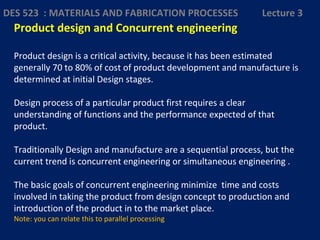 Product design and Concurrent engineering
Product design is a critical activity, because it has been estimated
generally 70 to 80% of cost of product development and manufacture is
determined at initial Design stages.
Design process of a particular product first requires a clear
understanding of functions and the performance expected of that
product.
Traditionally Design and manufacture are a sequential process, but the
current trend is concurrent engineering or simultaneous engineering .
The basic goals of concurrent engineering minimize time and costs
involved in taking the product from design concept to production and
introduction of the product in to the market place.
Note: you can relate this to parallel processing
DES 523 : MATERIALS AND FABRICATION PROCESSES Lecture 3
 