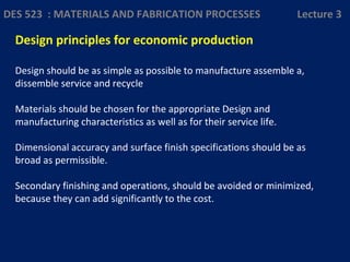 Design principles for economic production
Design should be as simple as possible to manufacture assemble a,
dissemble service and recycle
Materials should be chosen for the appropriate Design and
manufacturing characteristics as well as for their service life.
Dimensional accuracy and surface finish specifications should be as
broad as permissible.
Secondary finishing and operations, should be avoided or minimized,
because they can add significantly to the cost.
DES 523 : MATERIALS AND FABRICATION PROCESSES Lecture 3
 