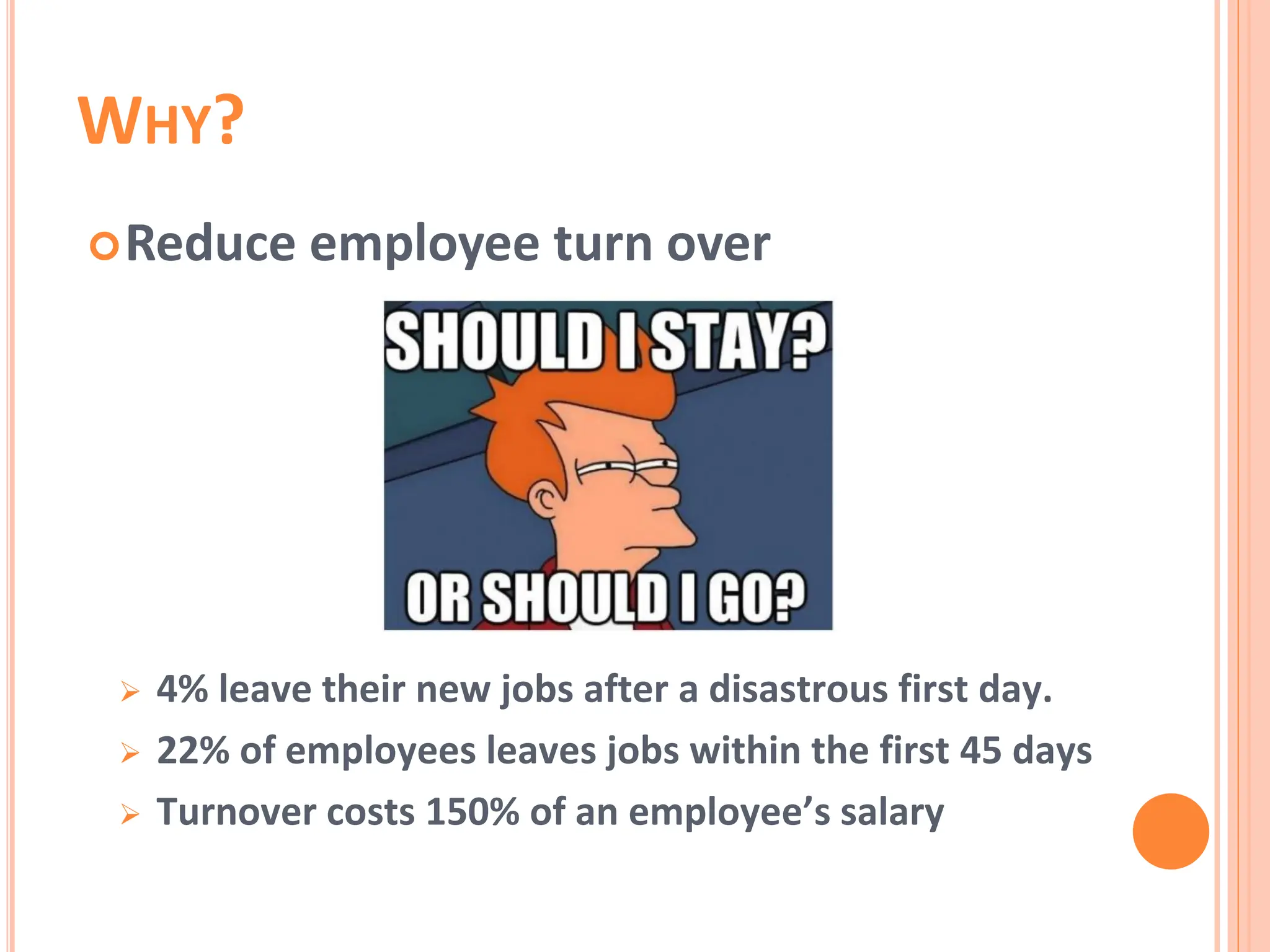 WHY?
Reduce employee turn over
 4% leave their new jobs after a disastrous first day.
 22% of employees leaves jobs within the first 45 days
 Turnover costs 150% of an employee’s salary
 