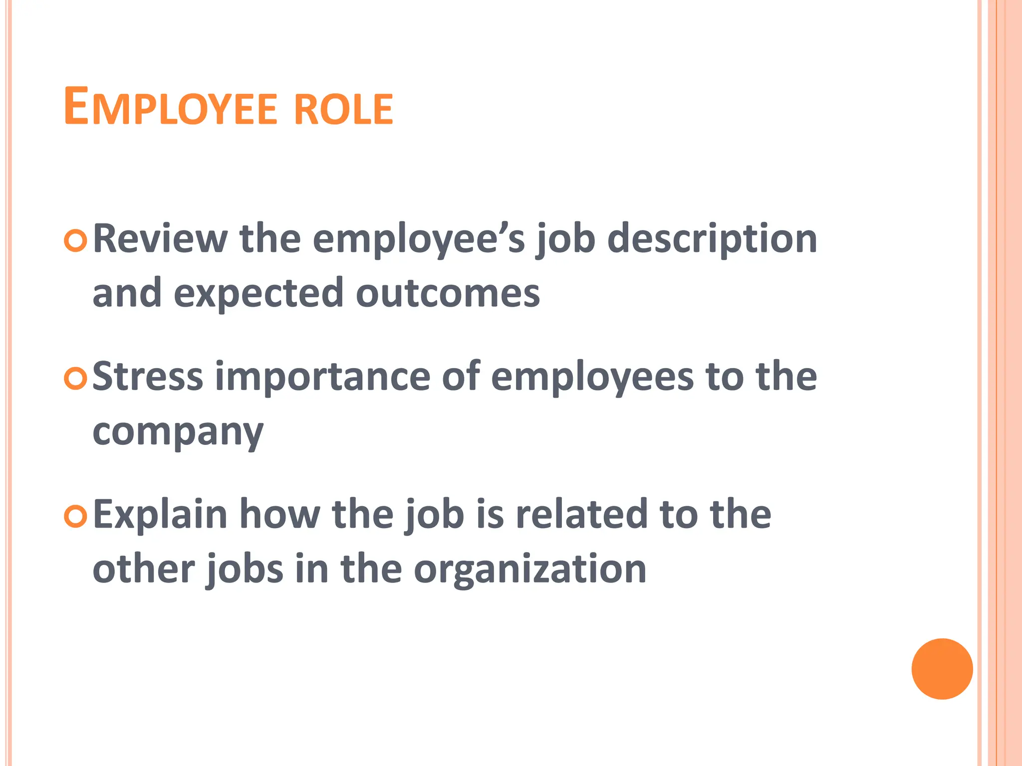 EMPLOYEE ROLE
Review the employee’s job description
and expected outcomes
Stress importance of employees to the
company
Explain how the job is related to the
other jobs in the organization
 