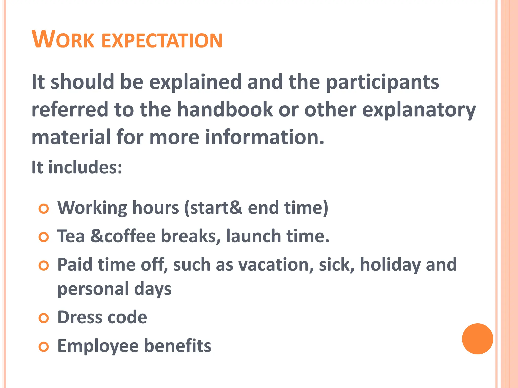 WORK EXPECTATION
It should be explained and the participants
referred to the handbook or other explanatory
material for more information.
It includes:
 Working hours (start& end time)
 Tea &coffee breaks, launch time.
 Paid time off, such as vacation, sick, holiday and
personal days
 Dress code
 Employee benefits
 