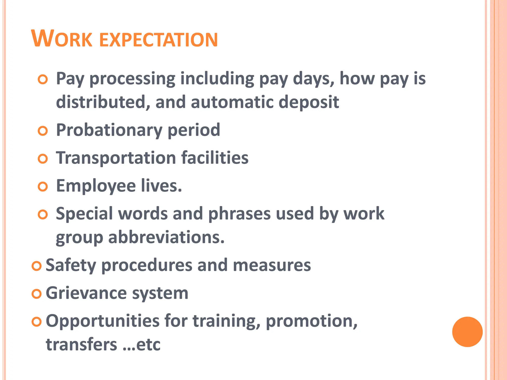 WORK EXPECTATION
 Pay processing including pay days, how pay is
distributed, and automatic deposit
 Probationary period
 Transportation facilities
 Employee lives.
 Special words and phrases used by work
group abbreviations.
 Safety procedures and measures
 Grievance system
 Opportunities for training, promotion,
transfers …etc
 