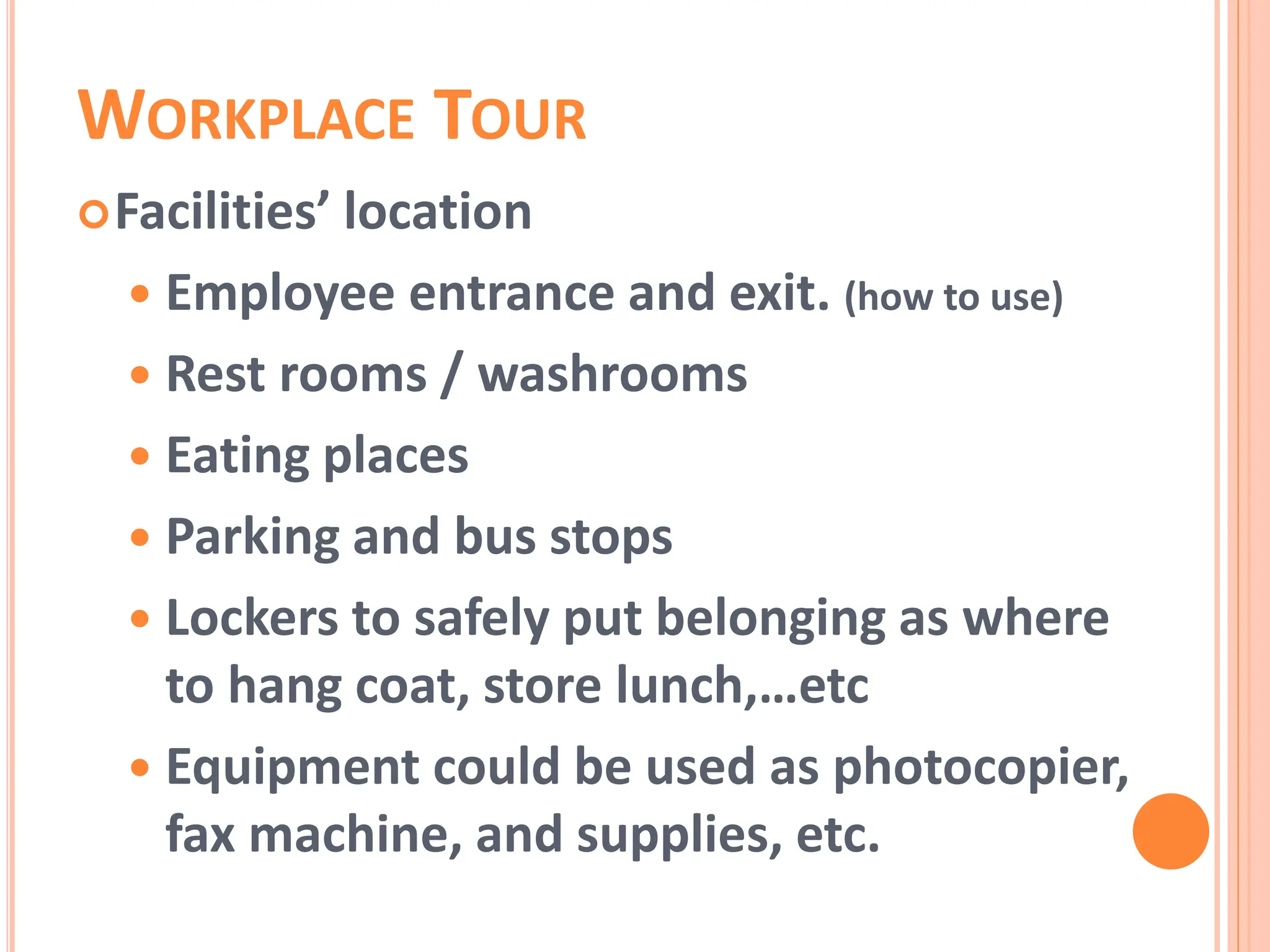 WORKPLACE TOUR
Facilities’ location
 Employee entrance and exit. (how to use)
 Rest rooms / washrooms
 Eating places
 Parking and bus stops
 Lockers to safely put belonging as where
to hang coat, store lunch,…etc
 Equipment could be used as photocopier,
fax machine, and supplies, etc.
 