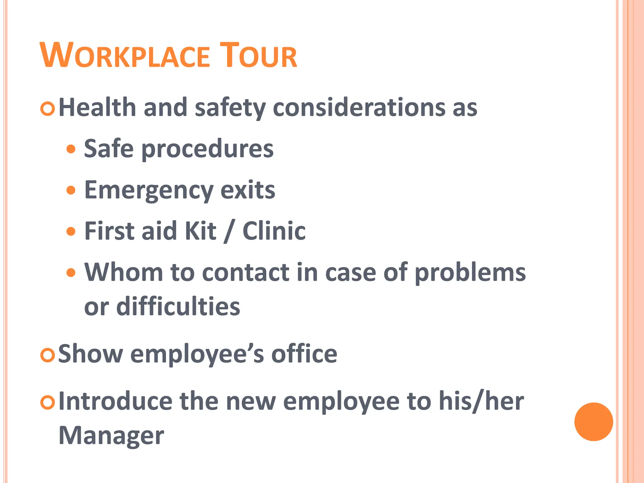 WORKPLACE TOUR
Health and safety considerations as
 Safe procedures
 Emergency exits
 First aid Kit / Clinic
 Whom to contact in case of problems
or difficulties
Show employee’s office
Introduce the new employee to his/her
Manager
 