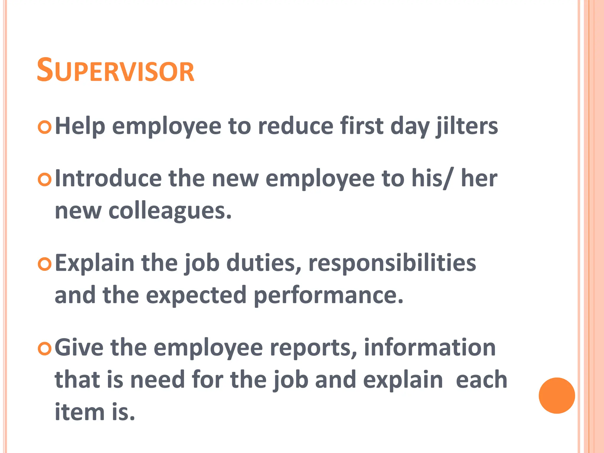 SUPERVISOR
Help employee to reduce first day jilters
Introduce the new employee to his/ her
new colleagues.
Explain the job duties, responsibilities
and the expected performance.
Give the employee reports, information
that is need for the job and explain each
item is.
 