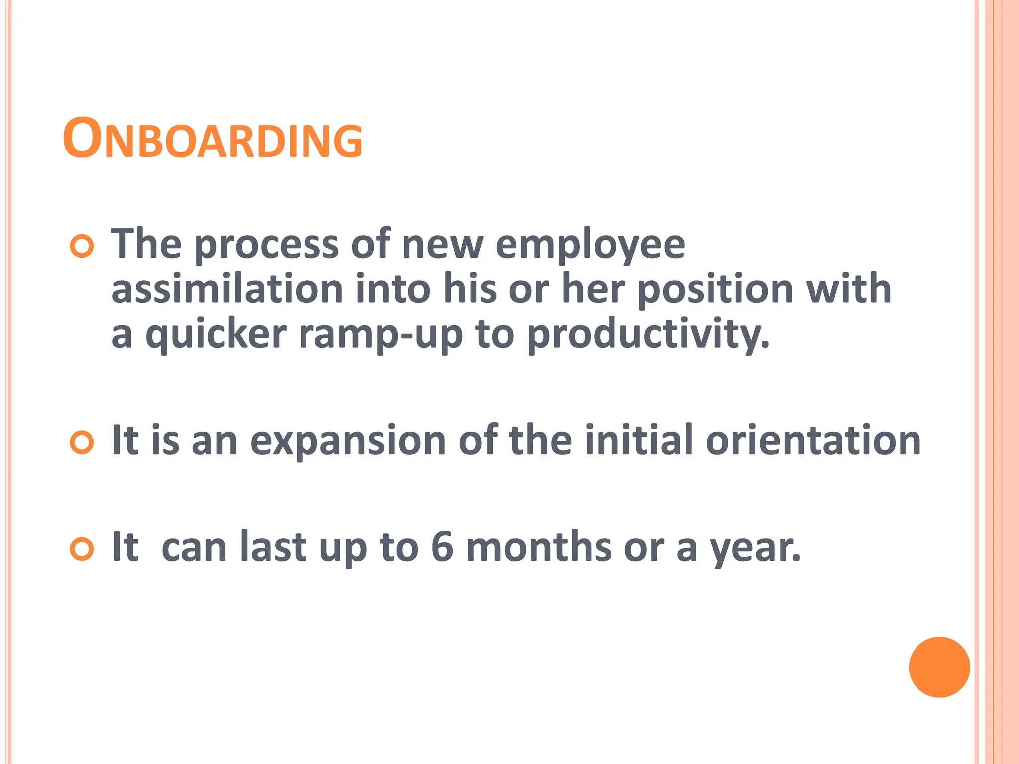  The process of new employee
assimilation into his or her position with
a quicker ramp-up to productivity.
 It is an expansion of the initial orientation
 It can last up to 6 months or a year.
ONBOARDING
 