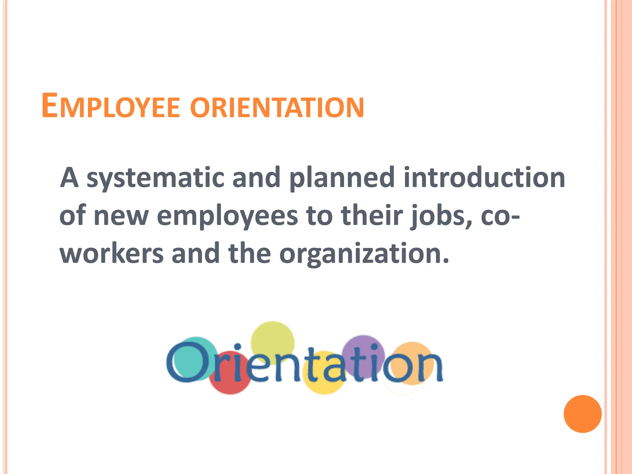 EMPLOYEE ORIENTATION
A systematic and planned introduction
of new employees to their jobs, co-
workers and the organization.
 