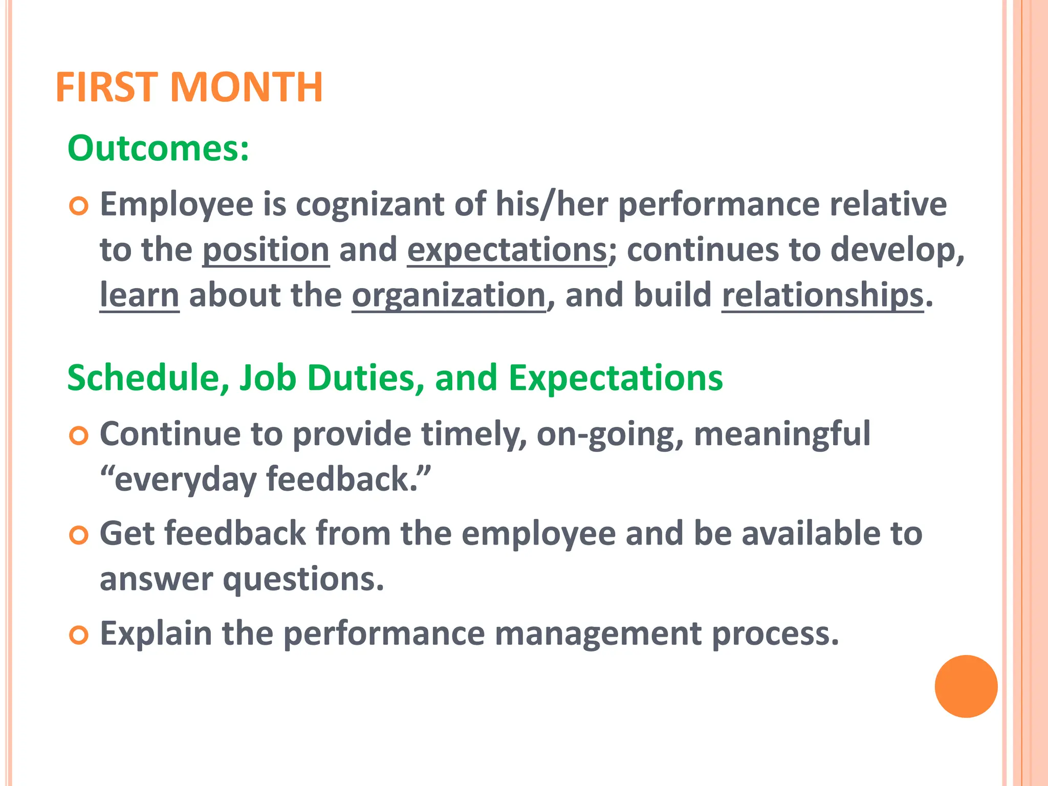 FIRST MONTH
Outcomes:
 Employee is cognizant of his/her performance relative
to the position and expectations; continues to develop,
learn about the organization, and build relationships.
Schedule, Job Duties, and Expectations
 Continue to provide timely, on-going, meaningful
“everyday feedback.”
 Get feedback from the employee and be available to
answer questions.
 Explain the performance management process.
 