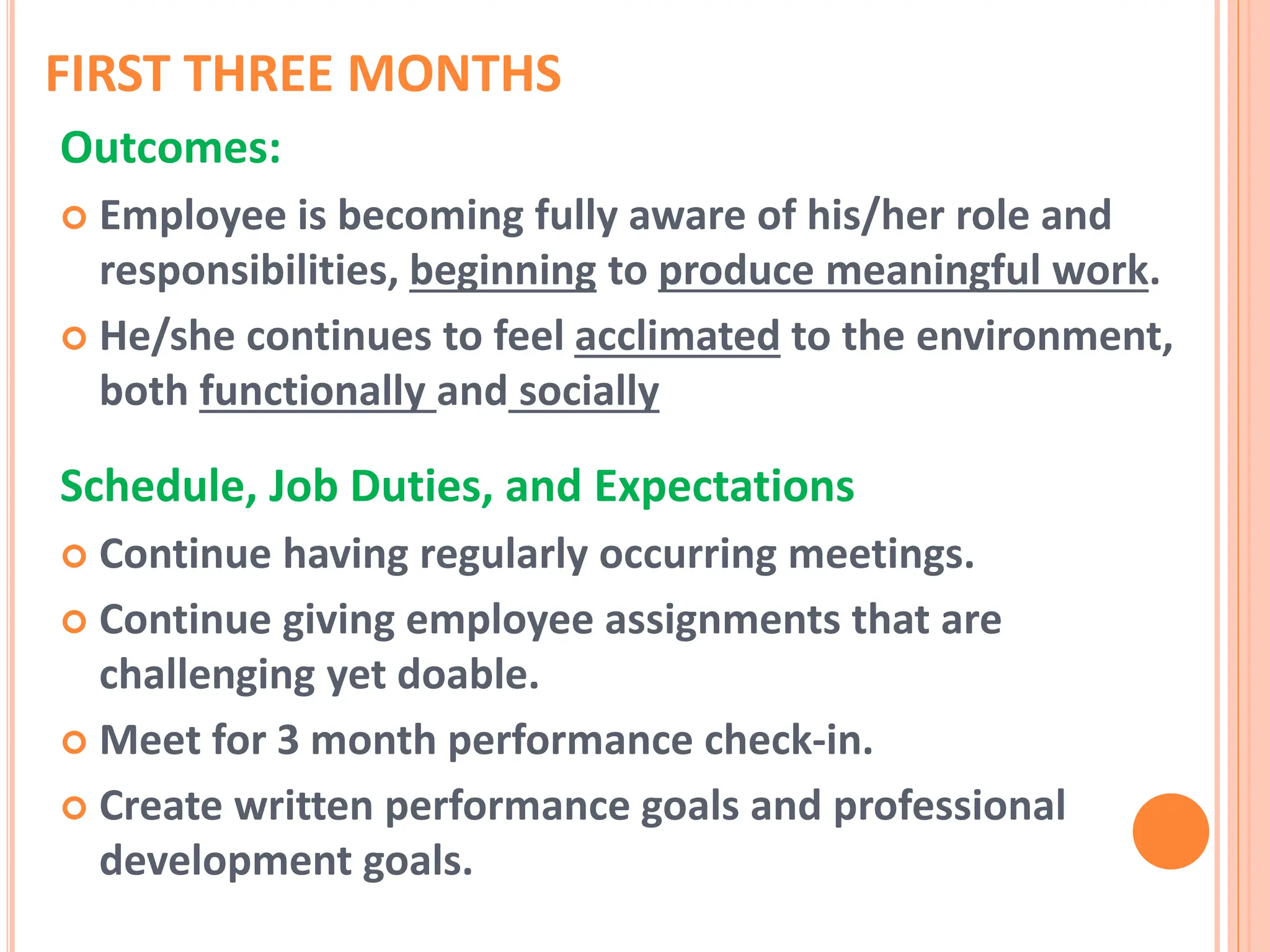 FIRST THREE MONTHS
Outcomes:
 Employee is becoming fully aware of his/her role and
responsibilities, beginning to produce meaningful work.
 He/she continues to feel acclimated to the environment,
both functionally and socially
Schedule, Job Duties, and Expectations
 Continue having regularly occurring meetings.
 Continue giving employee assignments that are
challenging yet doable.
 Meet for 3 month performance check-in.
 Create written performance goals and professional
development goals.
 