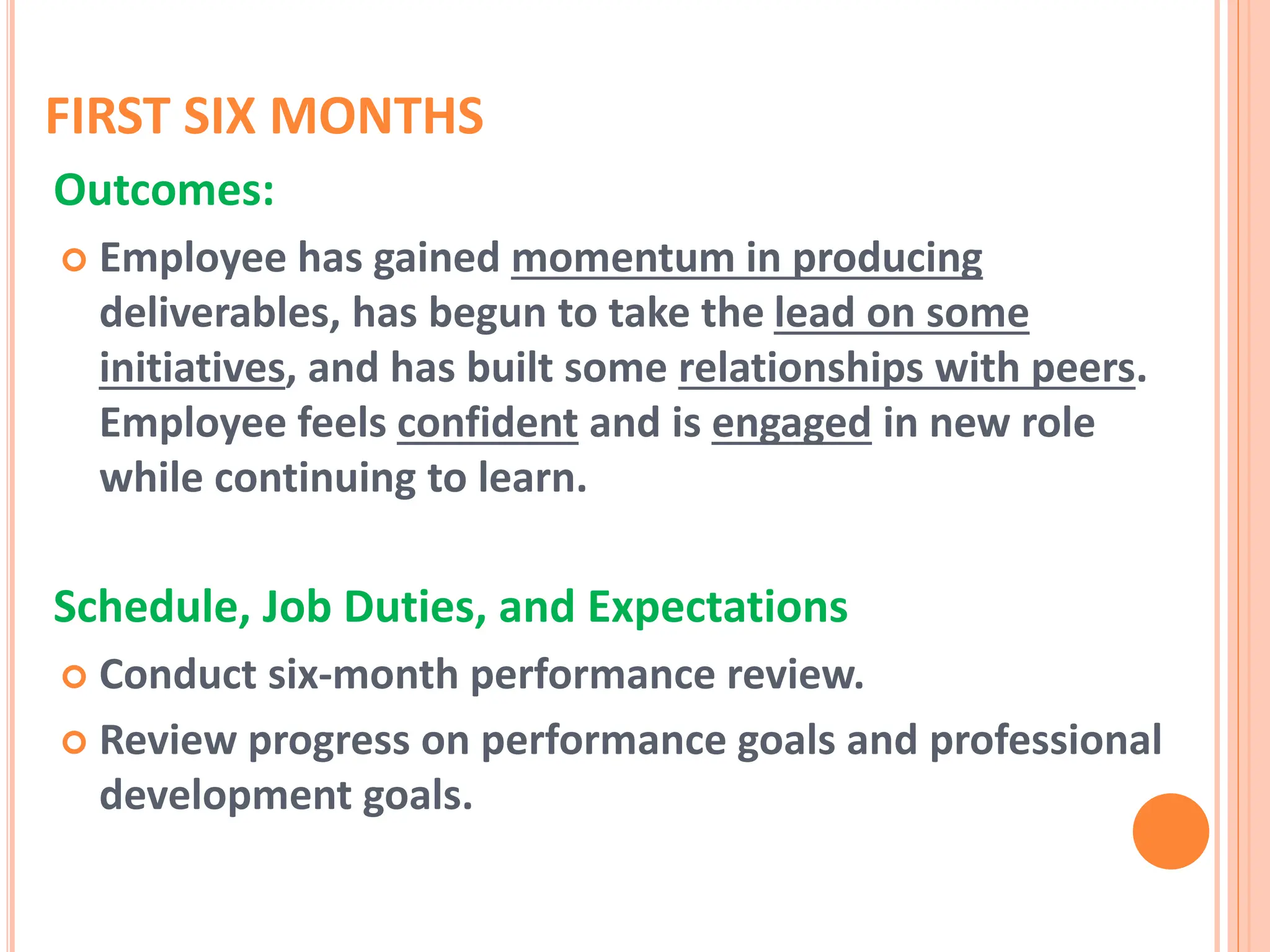 FIRST SIX MONTHS
Outcomes:
 Employee has gained momentum in producing
deliverables, has begun to take the lead on some
initiatives, and has built some relationships with peers.
Employee feels confident and is engaged in new role
while continuing to learn.
Schedule, Job Duties, and Expectations
 Conduct six-month performance review.
 Review progress on performance goals and professional
development goals.
 
