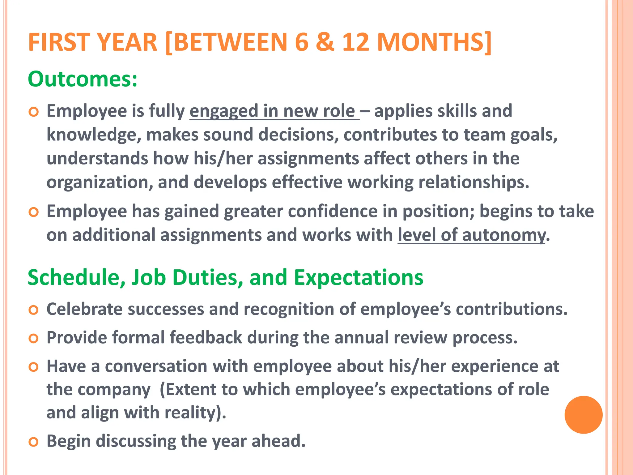 FIRST YEAR [BETWEEN 6 & 12 MONTHS]
Outcomes:
 Employee is fully engaged in new role – applies skills and
knowledge, makes sound decisions, contributes to team goals,
understands how his/her assignments affect others in the
organization, and develops effective working relationships.
 Employee has gained greater confidence in position; begins to take
on additional assignments and works with level of autonomy.
Schedule, Job Duties, and Expectations
 Celebrate successes and recognition of employee’s contributions.
 Provide formal feedback during the annual review process.
 Have a conversation with employee about his/her experience at
the company (Extent to which employee’s expectations of role
and align with reality).
 Begin discussing the year ahead.
 