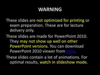 WARNING
These slides are not optimized for printing or
exam preparation. These are for lecture
delivery only.
These slides are made for PowerPoint 2010.
They may not show up well on other
PowerPoint versions. You can download
PowerPoint 2010 viewer from here.
These slides contain a lot of animations. For
optimal results, watch in slideshow mode.
 