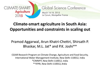 Climate-smart agriculture in South Asia:
Opportunities and constraints in scaling out
Pramod Aggarwal, Arun Khatri-Chettri, Shirsath P.
Bhaskar, M.L. Jat* and P.K. Joshi**
CGIAR Research Program on Climate Change, Agriculture and Food Security,
International Water Management Institute, New Delhi-110012, India
*CIMMYT, New Delhi-110012, India
**IFPRI, New Delhi-110012, India
 