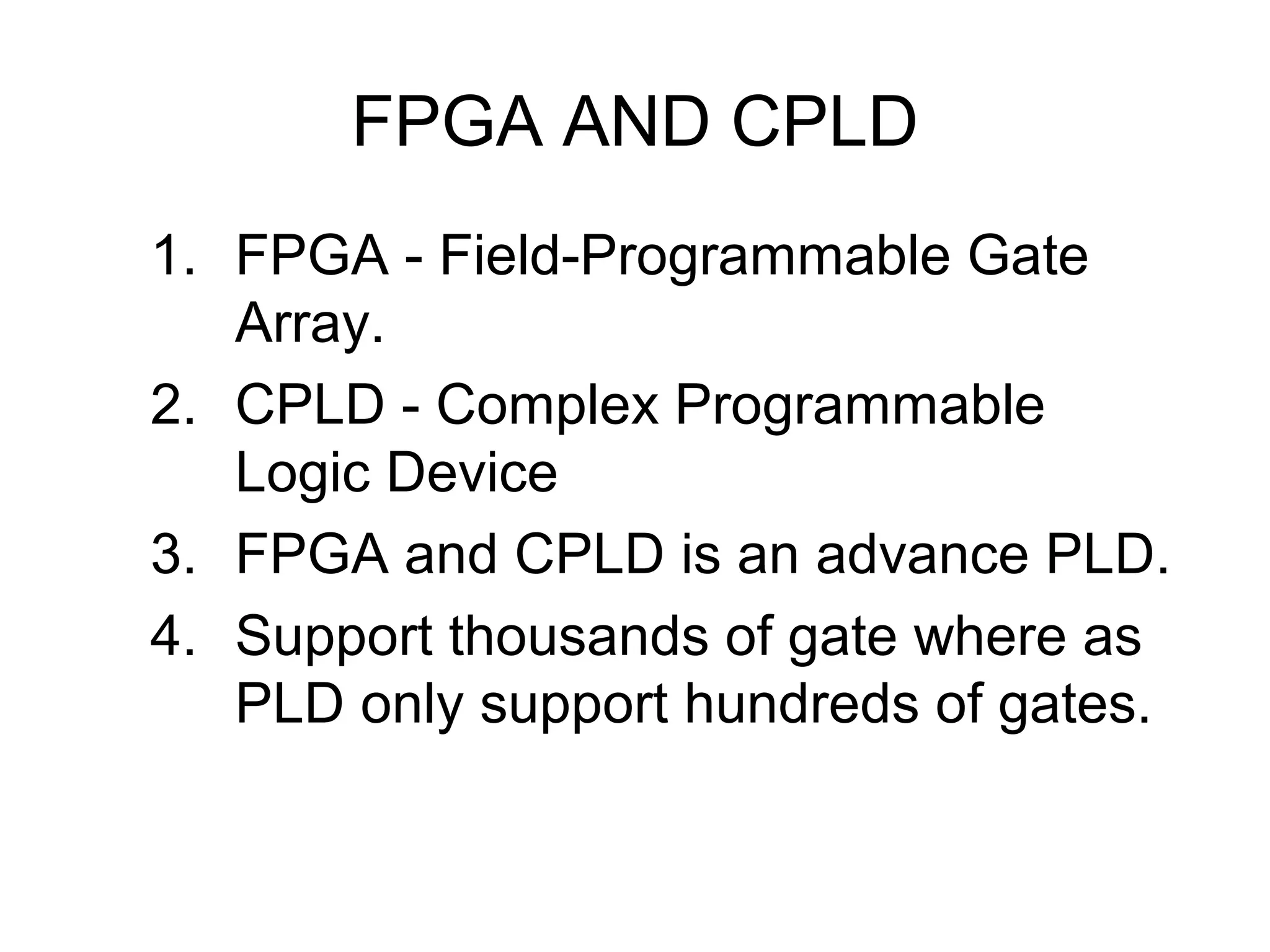 FPGA AND CPLD
1. FPGA - Field-Programmable Gate
Array.
2. CPLD - Complex Programmable
Logic Device
3. FPGA and CPLD is an advance PLD.
4. Support thousands of gate where as
PLD only support hundreds of gates.
 