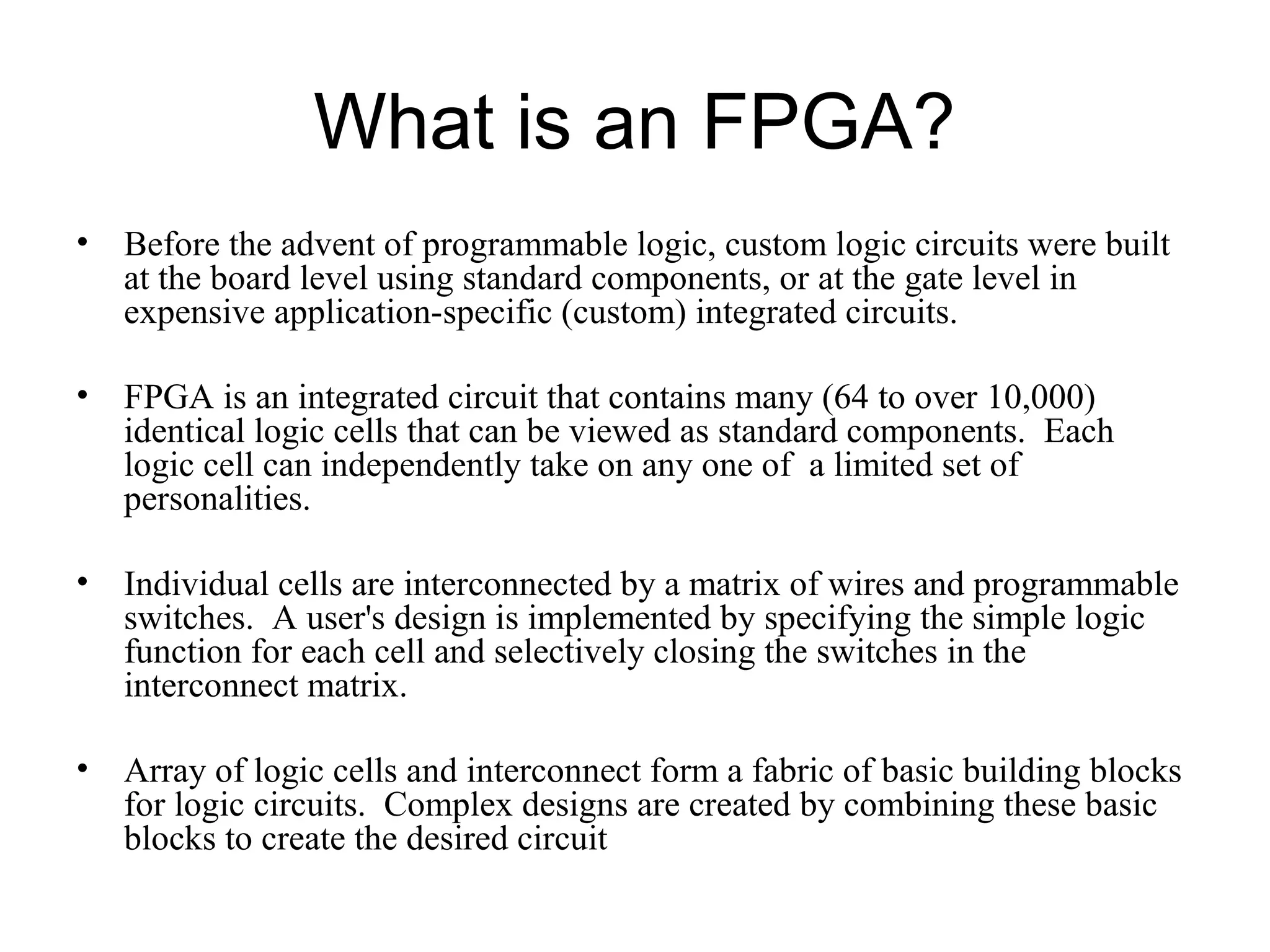 What is an FPGA?
• Before the advent of programmable logic, custom logic circuits were built
at the board level using standard components, or at the gate level in
expensive application-specific (custom) integrated circuits.
• FPGA is an integrated circuit that contains many (64 to over 10,000)
identical logic cells that can be viewed as standard components. Each
logic cell can independently take on any one of a limited set of
personalities.
• Individual cells are interconnected by a matrix of wires and programmable
switches. A user's design is implemented by specifying the simple logic
function for each cell and selectively closing the switches in the
interconnect matrix.
• Array of logic cells and interconnect form a fabric of basic building blocks
for logic circuits. Complex designs are created by combining these basic
blocks to create the desired circuit
 