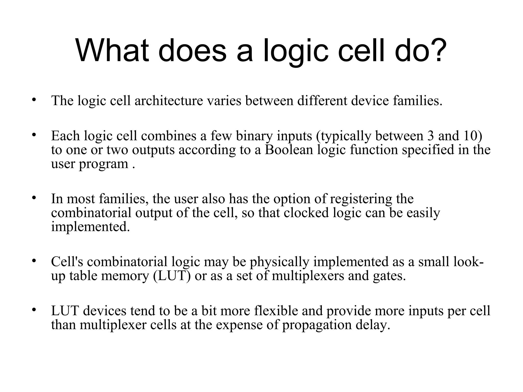 What does a logic cell do?
• The logic cell architecture varies between different device families.
• Each logic cell combines a few binary inputs (typically between 3 and 10)
to one or two outputs according to a Boolean logic function specified in the
user program .
• In most families, the user also has the option of registering the
combinatorial output of the cell, so that clocked logic can be easily
implemented.
• Cell's combinatorial logic may be physically implemented as a small look-
up table memory (LUT) or as a set of multiplexers and gates.
• LUT devices tend to be a bit more flexible and provide more inputs per cell
than multiplexer cells at the expense of propagation delay.
 