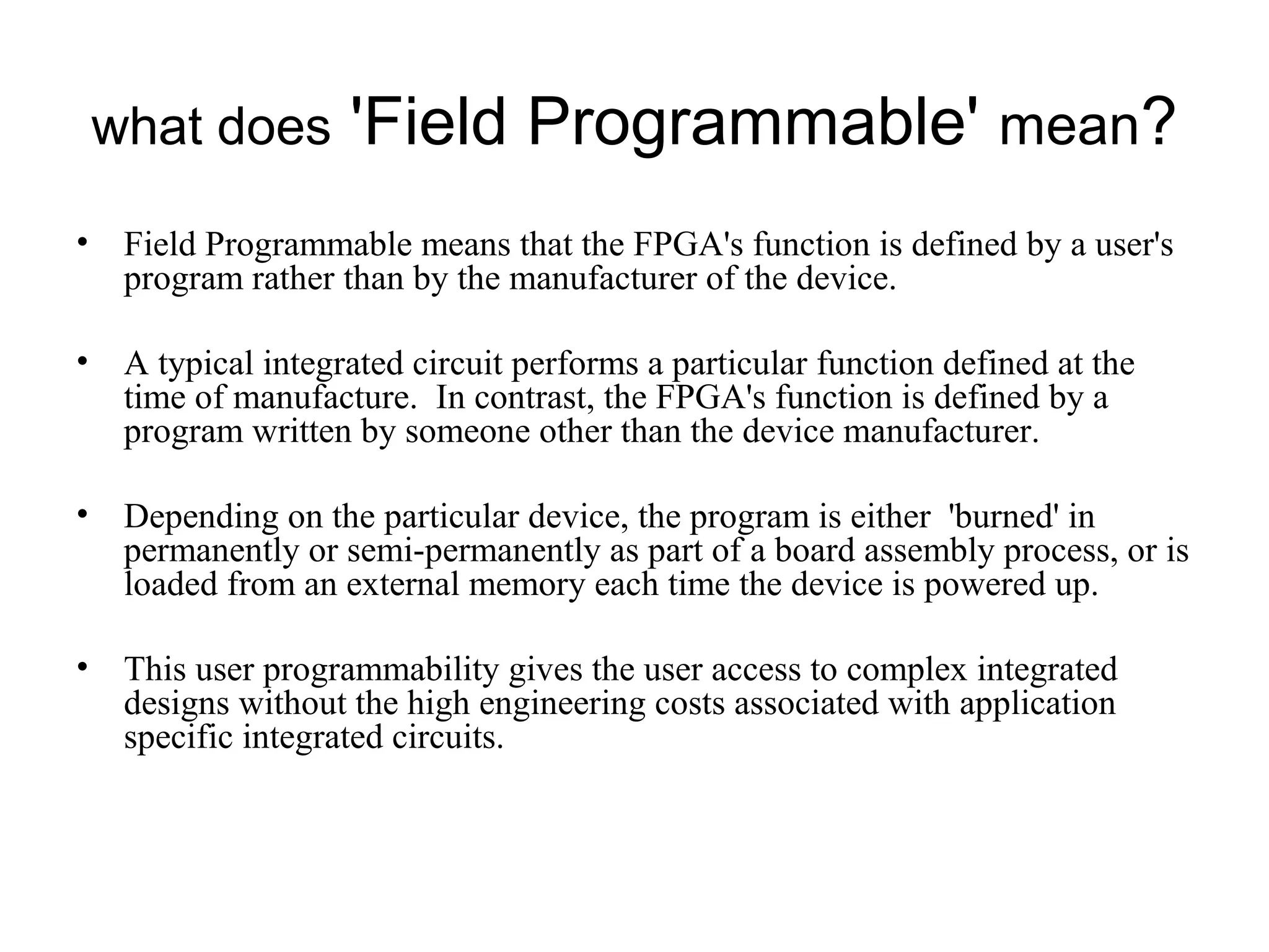 what does 'Field Programmable' mean?
• Field Programmable means that the FPGA's function is defined by a user's
program rather than by the manufacturer of the device.
• A typical integrated circuit performs a particular function defined at the
time of manufacture. In contrast, the FPGA's function is defined by a
program written by someone other than the device manufacturer.
• Depending on the particular device, the program is either 'burned' in
permanently or semi-permanently as part of a board assembly process, or is
loaded from an external memory each time the device is powered up.
• This user programmability gives the user access to complex integrated
designs without the high engineering costs associated with application
specific integrated circuits.
 