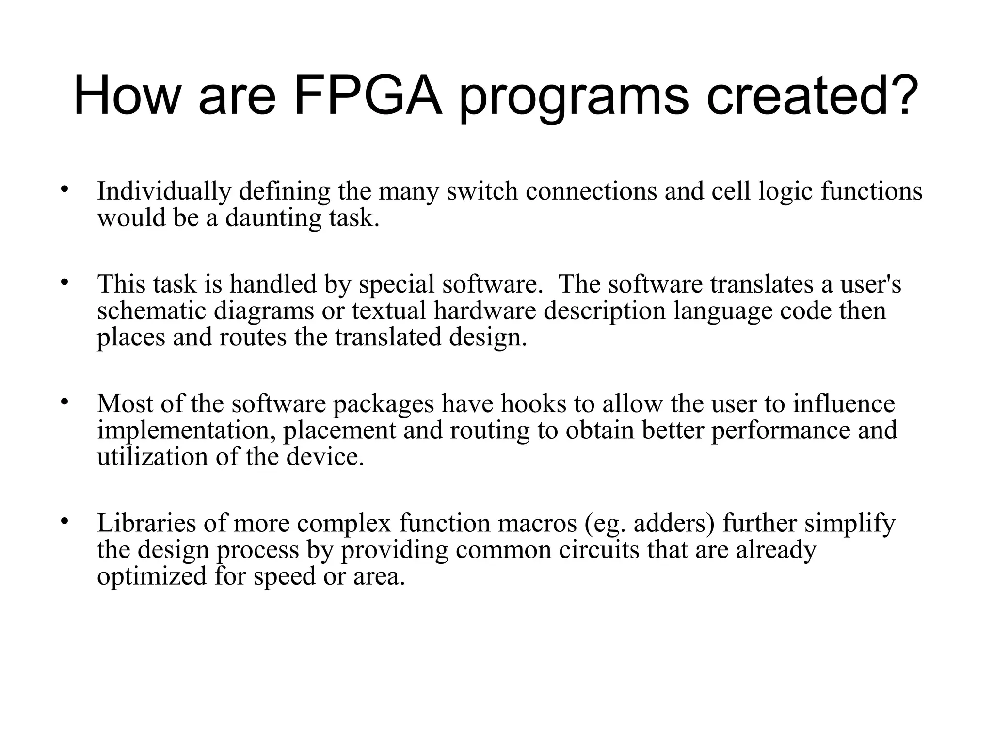 How are FPGA programs created?
• Individually defining the many switch connections and cell logic functions
would be a daunting task.
• This task is handled by special software. The software translates a user's
schematic diagrams or textual hardware description language code then
places and routes the translated design.
• Most of the software packages have hooks to allow the user to influence
implementation, placement and routing to obtain better performance and
utilization of the device.
• Libraries of more complex function macros (eg. adders) further simplify
the design process by providing common circuits that are already
optimized for speed or area.
 