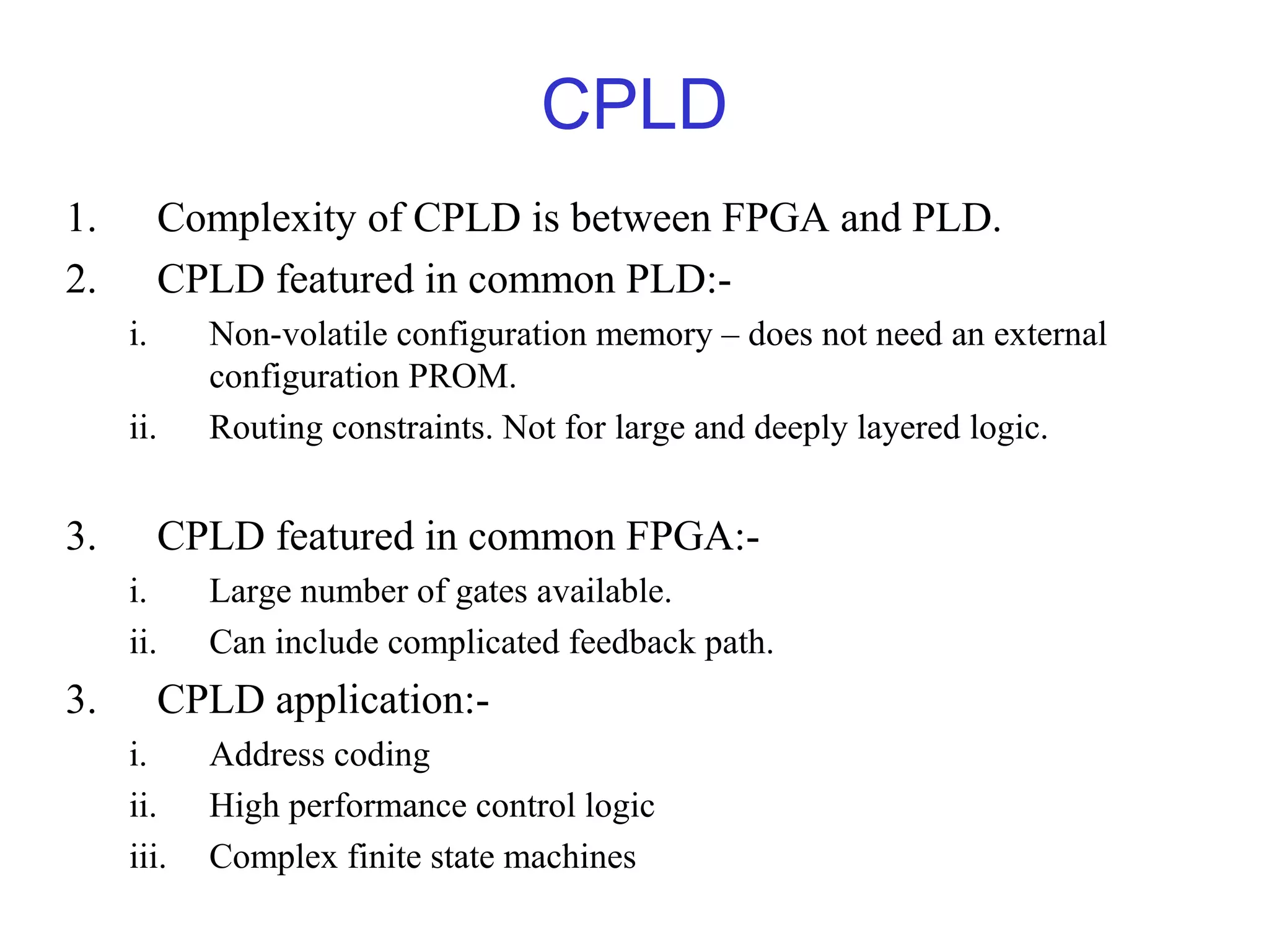 CPLD
1. Complexity of CPLD is between FPGA and PLD.
2. CPLD featured in common PLD:-
i. Non-volatile configuration memory – does not need an external
configuration PROM.
ii. Routing constraints. Not for large and deeply layered logic.
3. CPLD featured in common FPGA:-
i. Large number of gates available.
ii. Can include complicated feedback path.
3. CPLD application:-
i. Address coding
ii. High performance control logic
iii. Complex finite state machines
 