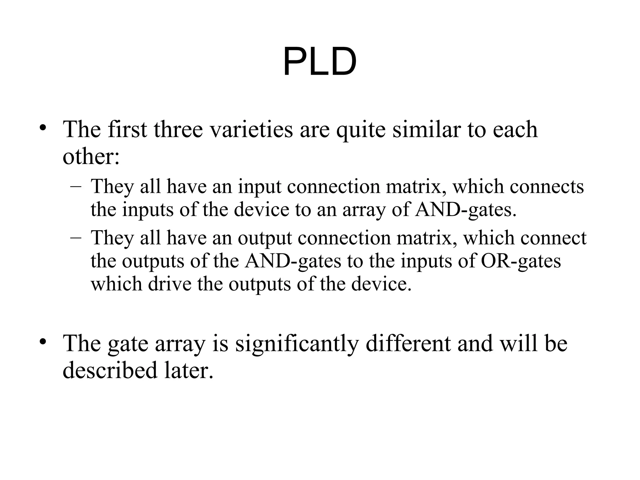 PLD
• The first three varieties are quite similar to each
other:
– They all have an input connection matrix, which connects
the inputs of the device to an array of AND-gates.
– They all have an output connection matrix, which connect
the outputs of the AND-gates to the inputs of OR-gates
which drive the outputs of the device.
• The gate array is significantly different and will be
described later.
 